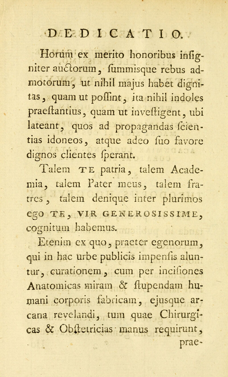 Horum ex merito honoribus infig- iiiter au^lormn^ iiimmisque rebus ad- rnotorumj ut nihil majus habet digni- tas^ (juamut pofTmt^ ita nihil indoles praeftantius^ quam ut inveftigent^ ubi lateant^ quos ad propagandas icien- tias idoneos^ atque adeo fiio favoi-e dignos clientes fperant. Talem te patria^ talem Acade- mia^ talem Pater raeus^ talem fra- trcs ^ talem denique inter plurimos egO TE^ VIR GEMEROSISSIME^ cognitum habemus. Etenim ex quo^ praeter egenorum^ qui in hac urbe publicis impenfis alun- tur^ curationem^ cum per incifiones Anatomicas miram & flupendam hu- tnani corporis fabricam^ ejusque ar- cana revelandi^ tum quae Chirurgi- cas & Obftetricias • manus requirunt^ prae-