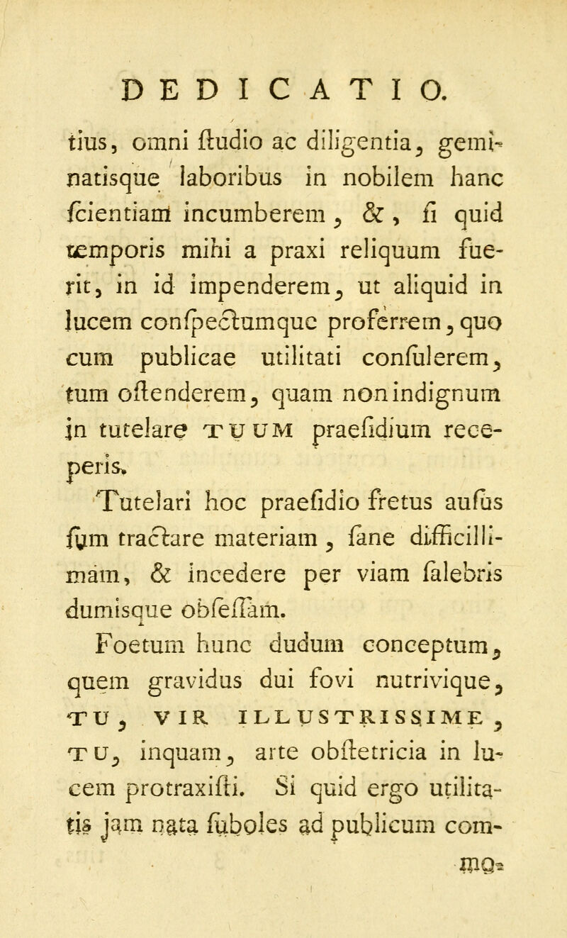 tius, cmni ftudio ac diligentia^ gemi- natisque laboribus in nobilem hanc fcientianl incumberem ^ & , fi quid temporis mihi a praxi reliquum fue- rit, in id impenderem^ ut aliquid in lucem confpeclumquc proferi^^m^quo cum publicae utilitati confulerem^ tum oflenderem^ quam nonindignum jn tutelare xuum praefidium rece- peris^ Tutelari hoc praefidio fretus aufus fym traclare materiam ^ fane difBcilll- Biam, & incedere per viam falebris dumisQue obfeiTam. i. Foetum hunc dudum conceptum^ quem gravidus dui fovi nutrivique^ ^V ^ VIR ILLySTRISSIME ^ TU^ inquam^ arte obftetricia in lu^ cem protraxifli» Si quid ergo utilita- tis jam nata fuboles ad publicum com-