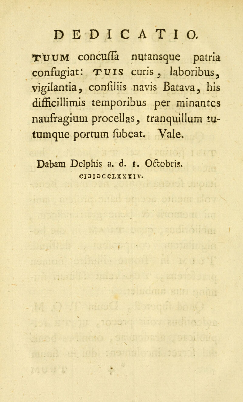 TtJtJM concufla nutansque patria confugiat: t u i s curis ^ laboribus ^ vigilantia^ confiliis navis Batava^ his difEcillimis temporibus per minantes naufragium procellas^ tranquillum tu- tumque portum fubeat. Vale, Dabam Delphis a. d. i. Oftobris. CIOIOCCLXXXIV.