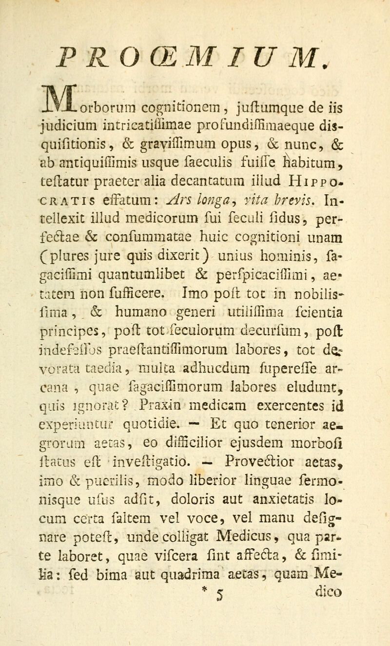 M orboruiTj cognitionem, juftumque de iis judicium intricatiiiimae profundiffimaeque dis- quifitionis, & graviffimum opus, & nunc, & ab antiquiffimis usque faeculis fuiffe liabitum, teftatur praeter alia decantatura illud Hippo- CRATis efFatum: Ars longaj vita hrevis, In- tellexit illud medicoruin fui feculi fidus, per- feftae & confummatae huic cognitioni unam (^plures jure quis dixerit) unius hominis, fa- gaciffimi quantumlibet & perfpicaciffimi, ae* tatem non fufficere. Imo poft tot in nobiiis- firaa 5 . & humano generi utiliffima fcientia principes, poft tot feculorum decurfum, poll jndefeilbs praeftantiffimorum labores, tot dg.- vorata taedia 5 multa adhucdum fupereffe ar-- cana , qiiae fagaciffimoram labores eludunt, qiiis ignorat? Praxin raedicam exercentes id experiuntUi quotidie. — Et quo tenerior ae- groram aetas, eo diiEcilior ejusdem morbofi ftatus eft inveftigatio. — Provedior aetas, imo &pueriiis5 raodo liberior hnguae fermo- nisque ufiis adfit, doloris aut anxietatis lo- cum certa faltem vel voce, vel manu defig- nare poteft, unde coiligat Medicus, qua par- te laboret, quae vifcera fint affefta, & fimi- lia: fed bima aut quadrima aetas, quam Me- * ^ dico