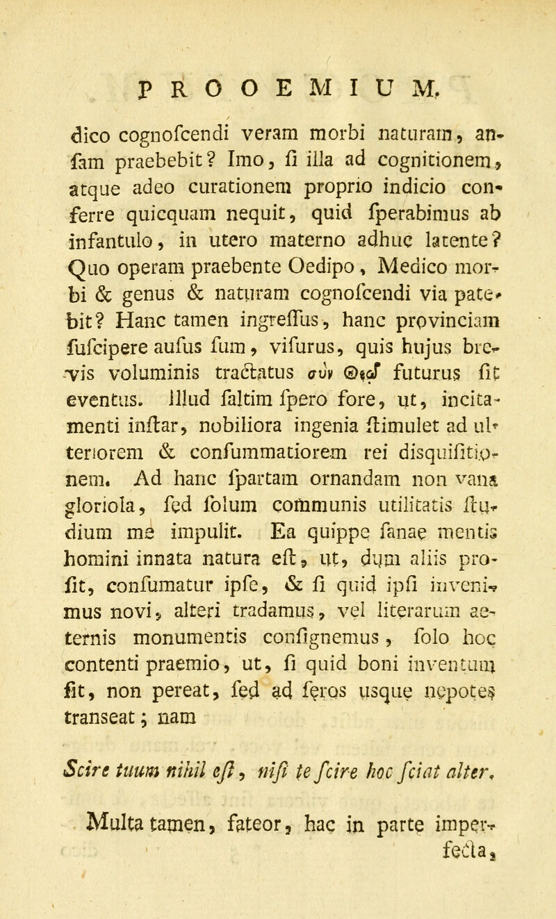 dico cognofcendi veram morbi natnram, an- fam praebebit? Imo, fi iila ad cognitionem., atque adeo curationem proprio indicio con- ferre quicquam nequit, quid fperabimus ab infantulo, in utero materno adhuc lacente? Quo operam praebente Oedipo, Medico morr- bi & genus & naturam cognofcendi via pate* bit? Hanc tamen ingrelfus, hanc prpvinciam fufcipere aufus fum, vifurus, quis hujus bre^ ■vis voluminis tradlatus auv ©%(! futurus fit eventus. lllud faltim fpero fore, ut, incita- menti inflar, nobiliora ingenia flimulet ad \xh tenorem & confummaciorem rei disquifiti.o- nem. Ad hanc fpartam ornandam non vana gloriola, fed folum communis utih'tatis ftu-^ diura me impulit. Ea quippe fanae mentis homini innata natura eft? ut, dijm aliis pro- fit, confumatur ipfe, & fi quid ipfi inveni-? mus novi s alteri tradamus, vel literarum ae- ternis monumentis confignemus, folo hoc contenti praemio, ut, fi quid boni inveniiim fit, non pereat, fed ad feros usque n(.^pote.^ transeat; nam Scire tiiumnihil ejl^ nifi tefcire kocfciat alter, Multatamen, fateor, hac in partq impcvf fecuj