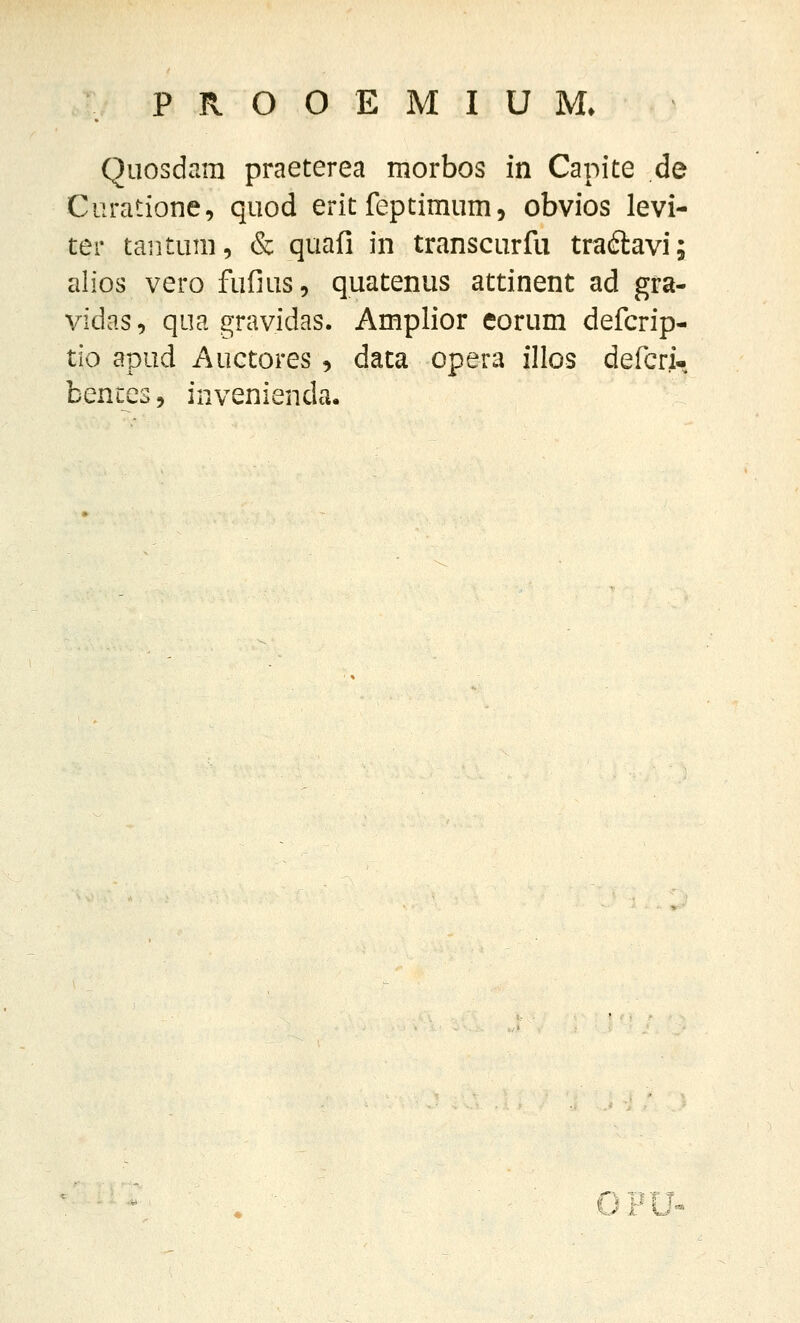 Quosdara praeterea morbos in Capite de Ciiratione, quod erit feptimum, obvios levi- ter taiitum, & quafi in transcurfu tracftavi; alios vero fufius, quatenus attinent ad gra- vidas, qua gravidas. Amplior eorum defcrip- tio apud Auctores, data opera illos defcri- bences, invenienda. OPU^