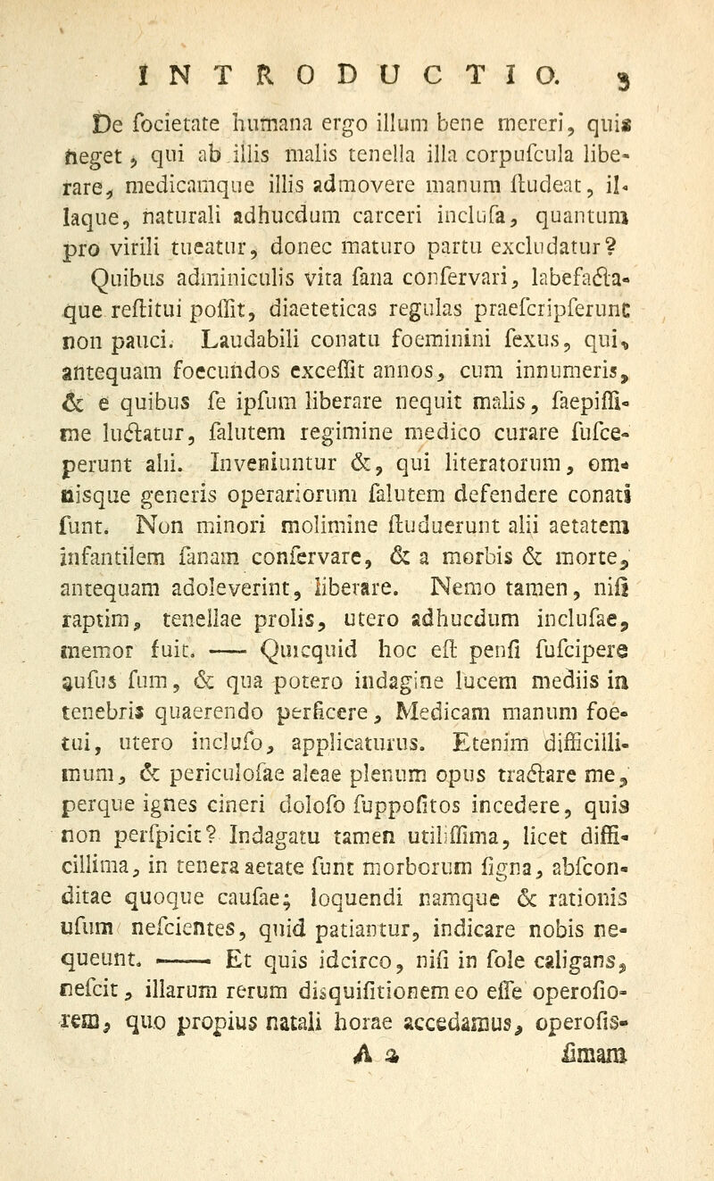 De focietate Iiumana ergo illum bene rnercrl, qui« fteget j qui ab illis malis tenella illa corpufcula libe- rare^ medicamque illis admovere manum fludeat, il- laque, naturali adhucdum carceri inclufa, quantum pro virili tueatur^ donec maturo partu excludatur? Quibiis adminiculis vita fana confervari, labefada- que reflitui poffit, diaeteticas regulas praefcripferunc non pauci. Laudabili conatu foeminini fexus, qui^ antequam foecundos cxceffit annos^ cum innumeris, & e quibus fe ipfum liberare nequit malis, faepiffi- ine luftatur, falutem regimine medico curare fufce- perunt alii. InvcHiuntur &, qui literatorum, om* iiisque generis operariorum falutem defendere conati funt. Non minori molimine iluduerunt alii aetatem infantilem ianam confervarc, (Sc a morbis & morte^, antequani adoleverint, liberare. Nemo tamen, niii raptim^ tenellae prolis, utero adhucdum inclufae, memor fuit. Quicquid hoc eft penfi fufcipere aufus fum^ & qua potero indagine lacem mediis in tenebrij quaerendo periicere, Medicam manum foe- tui, utero inclufo, applicaturus. Etenim difficilli- iTiUm, & periculofae aleae plenum opus tra6lare me^ perque ignes cineri dolofo fuppofitos incedere, quis non perfpicic? Indagatu tamen utiliffima, licet diffi- cillima;. in teneraaetate funt morborum figna^ abfcon- ditae quoque caufae; ioquendi namque & rationis ufum nefcientes, quid patiantur^ indicare nobis ne- queunt. ~— Et quis idcirco, nifi in fole caligans^ fiefcit 5 illarum rerum disquiiitionem eo eife operofio- reffi, quo propius natali horae accedamus^ operofis-^ A ^ ilmam