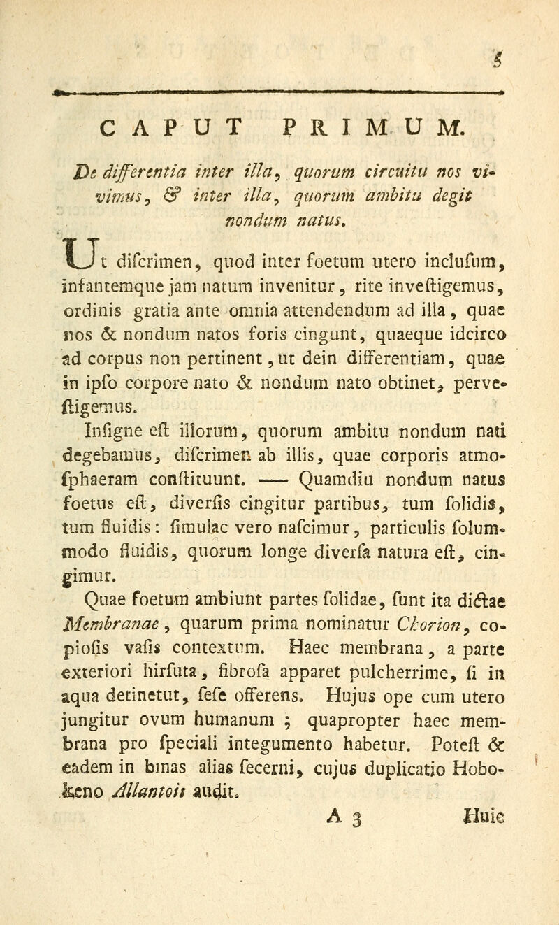 :< CAPUT PRIMUM. I^i dijferentia inter illa^ quorum circuitu nos vi* vimusy & inter illa^ quorum ambitu degit nondum natus. u, t difcrimen^ qiiod inter foetum utero inclufum, infancemque jam natum invenitur, rite inveftigemus, ordinis gratia ante omnia attendendum ad illa , quae iios 5c nondum natos foris cingunt, quaeque idcirco ad corpus non pertinent ^ ut dein difFerentiam, quae in ipfo corpore nato & nondum nato obtinet^ pervc- ftigemus. Infigne efl iliorum, quorum ambitu nondum nad degebamus^ difcrimen ab illis, quae corporis atmo- fphaeram conftituunt. Quamdiu nondum natus foetus eft, diveriis cingitur partibus, tum folidis, tum fiuidis: fimulac vero nafcimur, particulis folum- modo fluidis, quorum longe diverfa natura eft^ cin« gimur. Quae foetum ambiunt partes folidae, funt ita diftae Membranae ^ quarum prima nominatur Chorion^ co- piofis vafis contextum. Haec membrana, a parte exteriori liirfuta, fibrofa apparet pulcherrime, fi in aqua detinetut, Mt ofFerens. Hujus ope cum utero jungitur ovum humanum ; quapropter haec mem- brana pro fpeciali integumento habetur. Potcfl & eadem in bmas alias fecerni, cujus duplicatio Hobo- ,&cno AllantQii aa4it» A 3 Huic