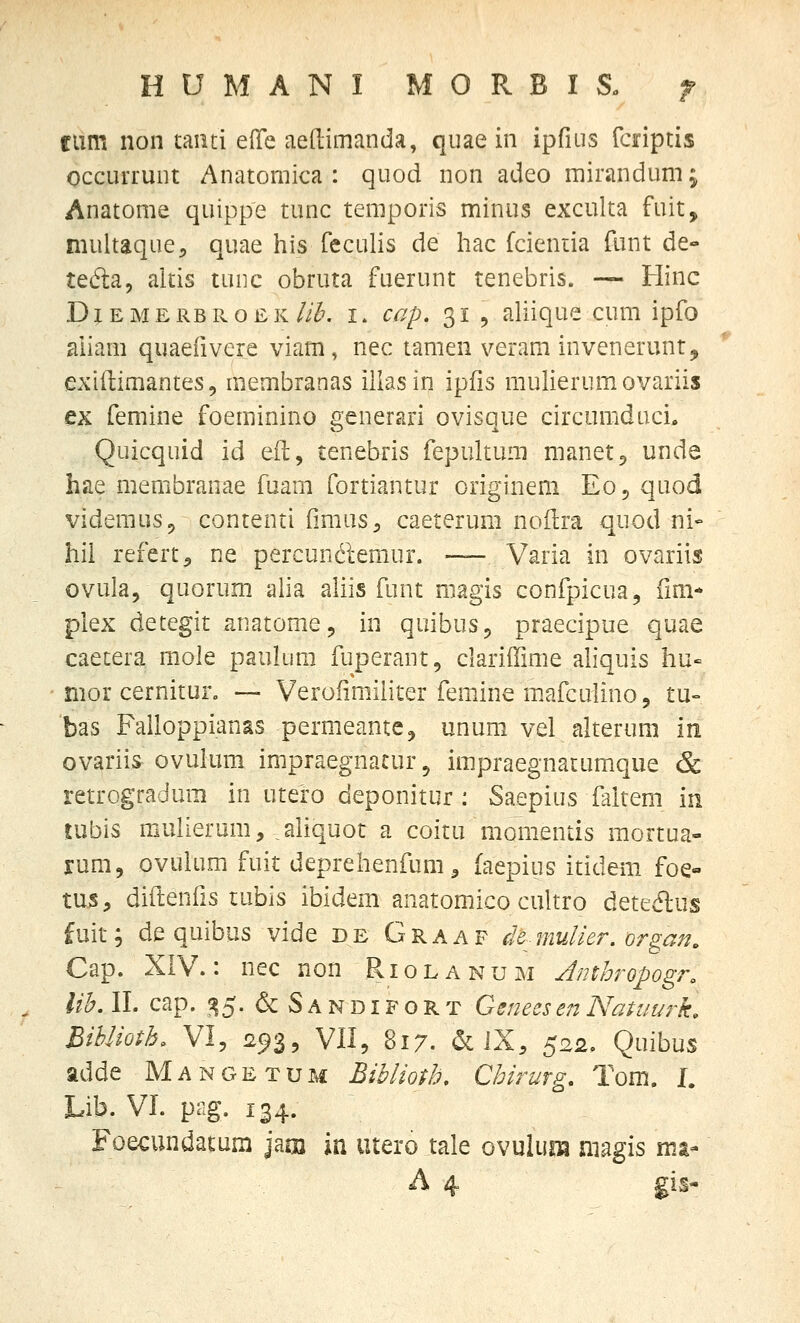 HUMANI MORBIS. f flim non tanti Q^ie aedimanda, quae in ipfius faiptis occurruiit Anatomica : quod non adeo mirandum; Anatome quippe tunc temporis minus exculta fuit, multaque, quae his feculis de liac fcieniia funt de- tedta, altis tuiic obruta fuerunt tenebris. — Hinc DjEMERBROEK//<?'. I. cap. 31 , aliique cum ipfo aiiam quaefivere viam, nec tamen veram invenerunt, exiftimantes, membranas iliasin ipfis mulierumovariis ex femine foeminino generari ovisque circomduci, Quicquid id eft, tenebris fepultuni manetp unde hae membranae fuam fortiantur originem E05 quod videmuSp contenti fimus^ caeterum noftra quod ni- hil refert^ ne percuncleraur. — Varia in ovariis ovula, quorum alia aliis funt niagis confpicua, ilm* plex detegit anatome, in quibuSj praecipue quae caetera mole paukim fuperant, clariffime ahquis hu- nior cernitur, —- Verofimiiiter femine m.afculinoj tu- bas Falloppianas permeantCj unum vel alterum In ovariis ovuium impraegnacur^ impraegnatumque & retrogradum in utero deponitur : Saepius faltem in tubis mullerum, ^aliquot a coitu momentis raortua- lum, ovulum fuit deprehenfum ^ faepius itidem foe- tus, diilenfis tubis ibidem anatomico cultro deteiflus fuit; dequibus vide de Graaf dB^-mulier. organ. Cap. XIV.: nec non Riolanum Amhropogr. lih. II. cap. ^^5. & S a N DIF o R T Genees en Natuurk. BiUioth. VI, 293, VII, 817. aciX, 522. Quibus adde Mangetum Biblioth. Chirurg. Tom. I. Lib. VI. pag. 134. Foecundatum jam jn utero tale ovulum niagis mt- A 4 gis-