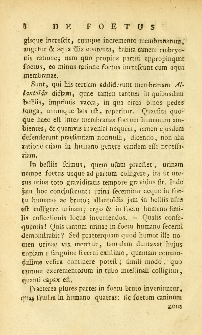 gisque increfcit, cumque incremento membranarum; augetur & aqua iilis contenta, habita tamem embryo- liis ratione; nam quo propius partui appropinquat foetusj eo minus ratione foetus increfcunt cum aqua Uiembranae, Sunt, qui his tertiam addiderunt membranam Al- lantotda diftam, quae tam.en tantUHi in quibusdam beftiis, imprimis vacca^ in qua circa binos pedes ionga, unumque lata eft, reperitur. Quaefita quo- que haee eft inter merabranas foetum humanum am- bientes, & quamvis inveniri nequeat, lamen ejusdem defenderunt praefentiam nonnuili, dicendo, non alia ratipne etiam ia humano genere eandem Q,\xt neceffa* mm. In beftiis fcimus, quem ufum praeflet, urinara nempe foetus usque ad partum coliigere, ita ut ute- jus urina toto graviditatis tempore gravidus fit. Inde jam hoc concluferunt: urina fecernitur aeque in foe- tu humano ac bruto; allantoidis jam in berdis ufus efl colligere urinam,- ergo & in foetu humano fimi- lis collectionis locus inveniendus. — Qualis confe- quentia! Quis tantum urinae in foetu humano fecerni demonftrabit? Sed praeterquam quod humor ille no- inen urinae vix meretur, tantulam duntaxat hujus copiam e fanguine fecerni exiilimo, quantam commo- diflime vefica continere potefl; fimiii modo , quo tantum excrementorupi in tubo mteftinali cplligitur, quanti capax eft, Praeterea plures partes in foetu bruto inveniuntur, giias fruftra in hijmano quaeras: fic foetum caninum zona