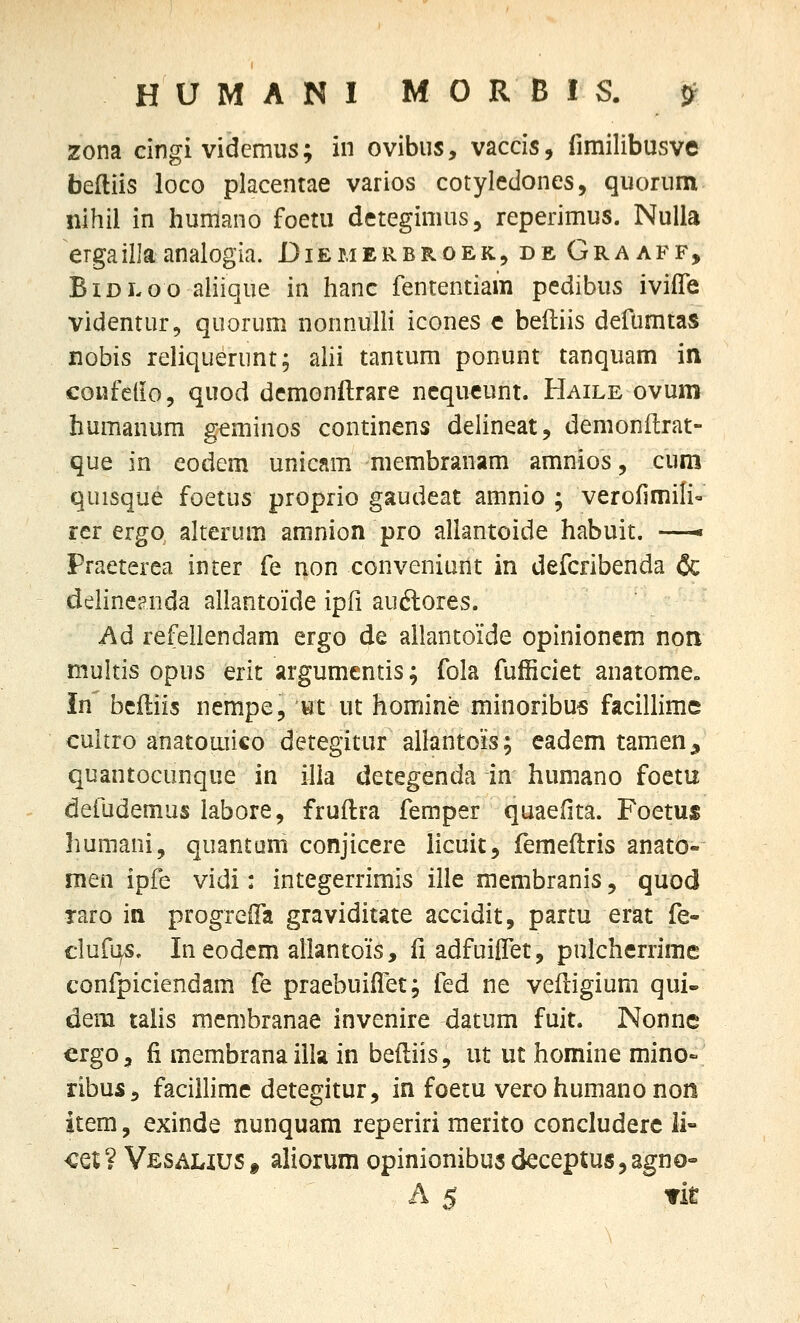 zona cingi vidcmus; in ovibus, vaccis, fimilibusve befliis loco placentae varios cotyledones, quorum nihil in humano foetu detegimus, reperimus. NuUa ergaillaanalogia. Diemerbroek, de Graaff, BiDLoo aliique in hanc fententiain pcdibus iviffe videntur, quorum nonnuHi icones c befliis defumtas nobis reliquerunt; ahi tantum ponunt tanquam in confeiio, quod demonftrare ncqueunt. Haile ovum humanum geminos contincns delineat, demonflrat- que in eodem unicam membranam amnios, cum quisque foetus proprio gaudeat amnio ; verofimili^ rcr ergo alterum amnion pro allantoide habuit. —• Praeterea inter fe non conveniunt in defcribenda & deiineenda allantoide ipfi auftores. Ad refellendam ergo de allantoide opinionem non multis opus erit argumentis; fola fufficiet anatome» in bcfliis nempe, wt ut homine minoribu« facillimc cultro anatoaiico detegitur allantois; eadem tamen^ quantocunque in illa detegenda in humano foetu defudemus labore, fruflra femper quaefita. Foetus humani, quantum conjicere iicuit, femeflris anato- men ipfe vidi: integerrimis ille membranis, quod raro in progrefTa graviditate accidit, partu erat fe- cluf^s. Ineodcm allantois, fi adfuilfet, pulcherrimc confpiciendam fe praebuifTec; fed ne vefligium qui- dera tahs mcmbranae invenire datum fuit. Nonne crgo, fi membrana illa in befliis, ut ut homine mino- ribus, facillimc detegitur, in foetu vero humano non item, exinde nunquam reperiri raerito concluderc li- cet ? Vesahus » aliorum opinionibus deceptus 3 agno- A 5 Tit