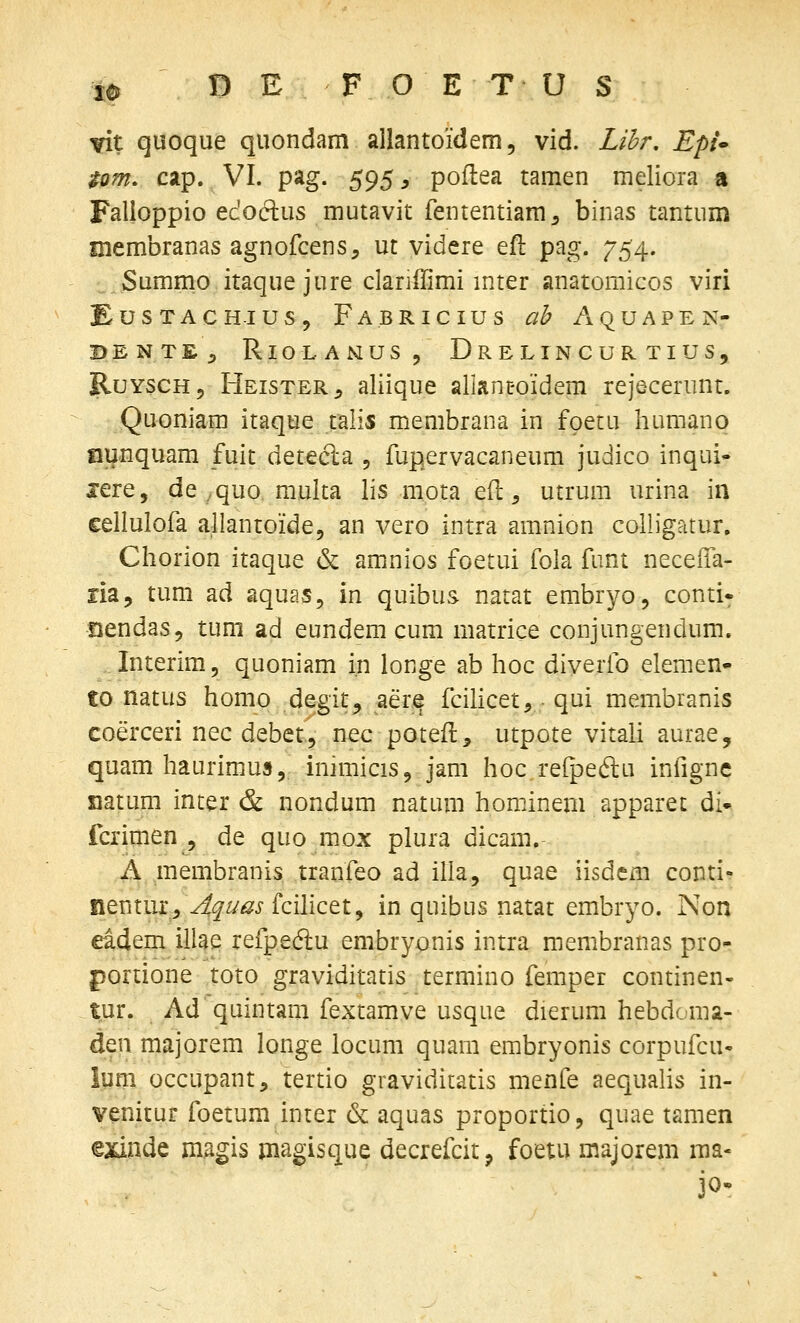 Tit quoque quondam allantoidem, vid. Lil^r, Epi^ tom, cap. VI. pag. 595, poflea tamen meliora a Falioppio edoftus mutavit fententiam^ binas tantum membranas agnofcens, ut videre ejR: pag. 754. Summo itaque jure clariilimi mter anatomicos viri EusTACH-ius, Fabricius ab Aquapen- BENTE, RioLANUS, DrELINCURTIUS, RuYSCH, Heister, aliique allant-oidem rejecerunt. Quoniam itaque talis membrana in fpetu humano aunquam fuit detecla 5 fupervacaneum judico inqui- jere, de ,quo raulta lis mota efl, utrura urina in cellulofa allantoide, an vero intra amnion colligatur, Chorion itaque & amnios foetui fola funt neceifa- ria, tum ad aquas, in quibus natat embryo, conti* GendaSj tum ad eundem cum matrice conjungendum. . Interim, quoniam i.n longe ab hoc diverfo elemen- to natus homo degit^ aerjg fcilicet, qui membranis coerceri nec debet, nec potefl, utpote vitali aurae, quam haurimus, inimicis, jam hoc refpeftu infignc mtum inter & nondum natum hominem apparet di- fcrimen , de quo mox plura dicam. A .membranis tranfeo ad illa, quae iisdem conti- fientur^^^r/^j-fcihcet, in quibus natat embryo. Non eidem illae refpedu embryonis intra membranas pro- portione toto graviditatis termino femper continen- tur. Ad quintani fextamve usque dierum hebdoma- Atw majorem longe locum quara embryonis corpufcu- lum occupant, tertio graviditatis menfe aequahs in- venitur foetum inter (k aquas proportio, quae tamen exinde magis magisque decrefcit, foetu majorem raa-