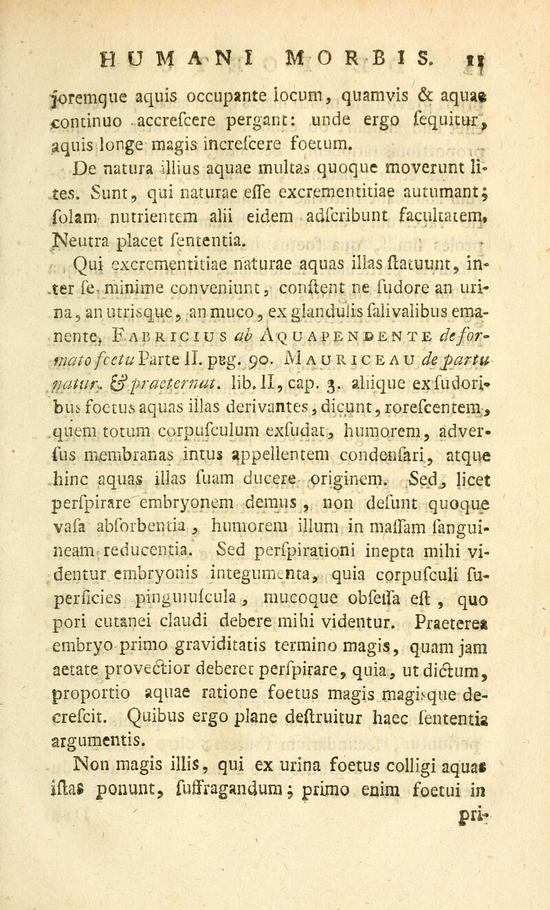 joremque aquis occupante iocum, quamvis & aqua^ ,continuo .accrefcere pergant: unde ergo fequitur^ aquis longe magis increlcere foetum. De natura illius aquae multas quoque moverunt li- tes. Sunt, qui naturae eiTe excrementitiae autumant; folani nutrientem alii eidem adfcribunt facukatem, Neutra placet fententia. Qui excrementitiae naturae aquas illasflaLUuntj> in* ..ter re.minime conveniuntj conftent ne fudore an uri- na 5 an utrisque5 an muco 5 ex glandulis falivalibus ema- nente> Faericius ^^Aquapeneente defor matofcetu Parte il. pBg. 90. M a u Pv i c E A u departu jjatur., S.praeternut, lib. ll^cap. 3. aliique exfudori* bu6 foetus aquas itlas derivantes, dicunt 5 rorefcentem., quem totum corpufculum exfudatj huraorem, adver- fus nxembranas intus appellentem condenfari, atque liinc aquas illas fuam ducere originem. Se.d^ Jicet perfpirare embryonem deraus 5, non defunt quoque vafa abforbentia , humorem illum in maiTam fangui- neam reducentia. Sed perfpirationi inepta mihi vi- dentur embryonis integumenta, quia corpufculi fu* perficies pinguiufcula , mucoque obfeifa eil , quo pori cut&nei claudi debcre mihi videntur. Praetereii embryoprimo graviditatis termino magis, quam jam aetate provectior deberec perfpirare, quia, ut dictum, proportio aquae ratione foetus magis magi^que de- crefcit. Quibus ergo plane deftruitur haec fententis argumcntis. Non magis illis, qui ex urina foetus colligi aquai iflaa ponuntj fuffragandumj primo eaim foetui \n pri?