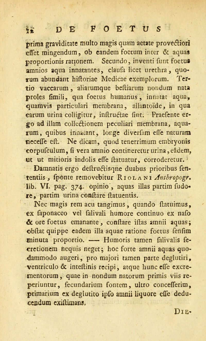 |>nma graviditate multo magis quam aetate proveftiori eilet mingendum, ob eandem foccum inter & aqua« proportionis rationem. Secundo, inventi funt foetu» aranios aqua innatantes, claufa licet urethra, quo- tum abundant hifloriae Medicae exemplorum. Tcr- tio vaccarum, aliaiumque beftiarum nondum nata proies fimili, qua foetus humanus, innatat aqua, quamvis particulari membrana, allantoide, in qua earum urina coliigitur^ inftrudlae fint. Praefcnte er- go ad illam colleelionem pecuiiari membrana, aqua- rum, quibus innacant, lorge diverfam effe naturam tiecelTe efl, Ne dicam, quod tenerrimum embryonis corpufculum, fi vera amnio contineretururinaje^dem, m ut mitioris indolis effe ffcatuatur, corroderetur. - Damnatis ergo deflruftisqne duabus prioribus fen- tentiis, fponte rcmovebitur R i o l a n i Anthropogr. lib« VI. pag. 374. opinio, aquas illas partim fudo* re, partim urina conflare flatuentis. Nec magis rem acu tangimus, quando flatuimus, ex faponaceo vel falivali humore continuo ex nafo & ore foetus emanante, conflare iflas amnii aquas; obftat quippe eadem illa aquae ratione foetus fenfim minuta proportio. — Humoris tamen falivalis fe- crctioncm nequis neget; hoc forte amnii aquas quo- dammodo augeri, pro raajori tamen parte deglutiri, ventriculo & inteflinis rccipi, atque hunc effe excre- Tnentorum, quae in nondum natorum primis viis re- periuntur, fecundarium fontem, ultro concefTerim, primarium ex deglutito ipfo amnii liquore effe dedu- ccndum exiiliman^. DlE'