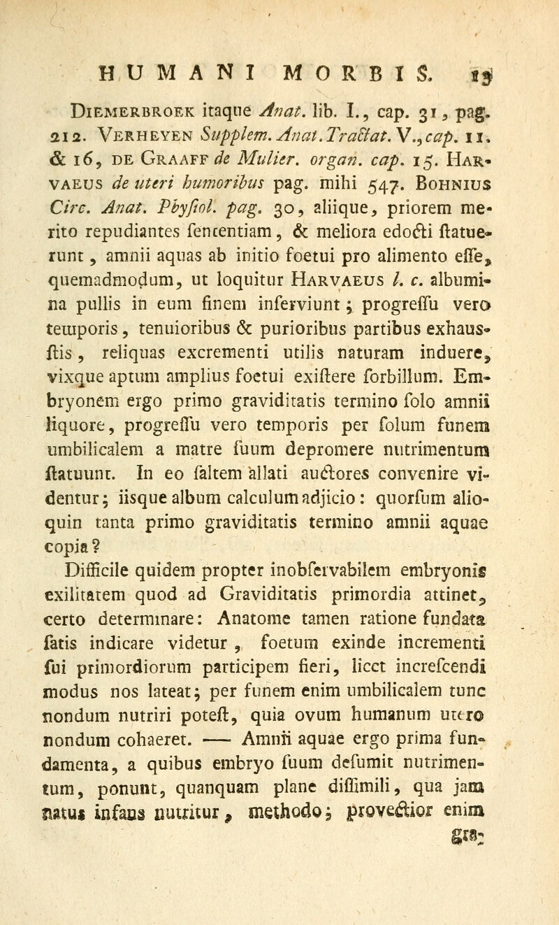 DiEMERBROEK itaqiic Anat, lib. L, cap. 31, pag. aifi. Verheyen Supplem, Anat.TraBat. V.jcap, 11. & 169 DE Graaff ^^ Midier. organ. cap. 15. Har- VAEus de uteri humorihus pag. mihi 547. Bohnius Circ. Anat. Phyfiol. pag, 30, aliique, priorem me- rito repudiantes fencentiam, & meliora edofti ftatue- runt 5 amnii aquas ab initio foetui pro alimento efle, quemadmodum, ut loquitur Harvaeus /. c albumi- na pullis in eum finem inferviunt; progreffu vero temporis, tenuioribus & purioribus partibus exhaus» flis, reliquas excrementi utilis naturam induerCj vixque aptum amplius foetui exiftere forbillum. Em» bryonem ergo primo graviditatis terniino folo amnii liqaore, progrelTu vero temporis per folum funem umbilicalem a matre fuum depromere nutrimentum ftatuunt. In eo faltem allati auflores convenire vi- dentur; iisquealbum calculumndjicio: quorfum alio- quin tanta primo graviditatis termino amnii aquae copia? Difficile quidem propter inobfcrvabilem embryonig exilitarem quod ad Graviditatis primordia attinetp certo determmare: Anatome tamen ratione fundata fatis indicare videtur , foetum exinde incrementi fui primordiorum participem fieri, hcct increfcendi modus nos lateat; per funem enim umbilicalem tunc Bondum nutriri poteft, quia ovum humanum uuxo nondum cohaeret. — Amnii aquae ergo prima fun- damenta, a quibus embryo fuum dcfumit nutrimen- tum, ponunt, quanquam plane difrimiH, qua jani natui infans nuuuur, mahodoj prove^ftior enim