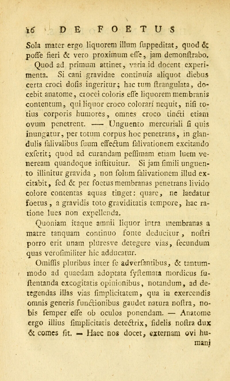 Sola tnater ergo liquorem illnm fuppeditat^ quod & poffe fieri & vero proximum eiT^^ jam demonftrabo. Quod ad primum attinet, vHtia id docent experi- menta. Si cani gravidae continuis aliquot diebus certa croci dofis ingeritur; hac tum flrangulata^ do- cebit anatome, ciocei coloris efle liquorenimerrjbranis contentum, quiliquor croco colorari nequit, nifi to* tius corporis humores, omnes croco tinfti etiam ovum penetrent. ~ Unguento mercuriali fi quis inungatur, per totum corpus hoc penetrans, in glan- dulis falivalibus fuum efFeclum falivationem excitando exferit; quod ad curandam peffimam etiam luem ve- tieream quandoque inftituitur. Si jam fimili unguen- to iilinitur gravida ^ non folum falivationem illud ex- citabit, fed & per foetusmembranas penetrans livido colore contentas aquas tinget: quare, ne laedatur foetus , a gravidis toto graviditatis tempore, hac ra» tione lues non expellenda. Quoniam itaque amnii liquor intra membranas a matre tanquam continuo fonte deducitur, noflri porro erit unam pluresve detegere vias, fecundum quas verofimiliter hic adducatur. Omiffis plnribus inier fe adverfantibus^ & tantum- modo ad quaedam adoptata fyilemata mordicus fu- ftentanda excogitatis opinionibus, notandimi, ad de- tegendas illas vias fimplicitatem, qua in exercendis oranis generis funclionibus gaudet natura nofira, no- bis femper eife ob ocuios ponendam. — Anatome ergo iihus fimphcitatis dete&ix, fidelis nofl:ra dux & comcs fit. — Haec nos docet, externam ovi hu- mani