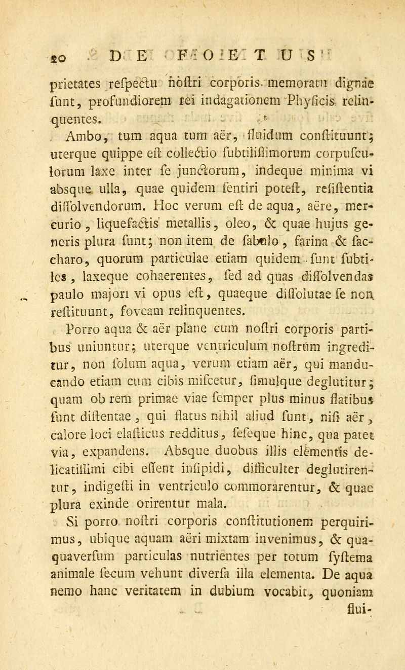 fiO D E F:0:E: T u s prietates refpeclu hoftri corpbris. memoratii dignae fuiit, profLindiorem rei indagationem Phyficis. relia- quentes. - ■■^ . Ambo, tum aqua tum aer, fluidum conflituunt; uterque quippe eil colledtio fubtilillimorum corpufcu- lorum laxe inter fe junclorum, indeque minima vi absque ulla, quae quidem fentiri potefl, reliflentia diifolvendorum. Hoc verum efldeaquaj aere, mer- curio 5 Uquefadtis metallis, oleo, & quae hujus ge- neris plura funt; non item de fabfilo, farina & fac- charo, quorum particuke etiam quidemfunt fubti- les , laxeque cohaerentes^ fed ad quas dilTolvendas paulo majori vi opus eft, quaeque diffolutae fe noa reftituunt, foveam relinquentes. Porro aqua & aer plane cum nofiri corporis parti- bus uniuntur; uterque vcmriculum noflrum ingredi- tur, non folum aqua^, verum etiam aer, qui mandu- cando etiam cuiii cibis mifcetur, fimulque deglutitur; quam ob rem primae viae fcmiper plus minus ffatibus funt diilientae^ qui fiatus nihil ah*ud funt, nifi aer ^, calore ioci elafticus redditus, fefeque hinc, qua patet via, expandens. Absque duobus illis elemenfis de- licatitiimi cibi eilent infipidi, difficulter deglutiren- tur, indigeili in ventriculo commorarentur^ & quae plura exinde orirentur mala. Si porro noflri corporis conflitutionem perquiri- mus, ubique aquam aeri mixtam invenimus, & qua- quaverfum particulas nutrientes per totum fyflema animale fecum vehunt diverfa illa elementa. De aqua nemo hanc veritatem in dubium vocabit.^ quoniani flui-