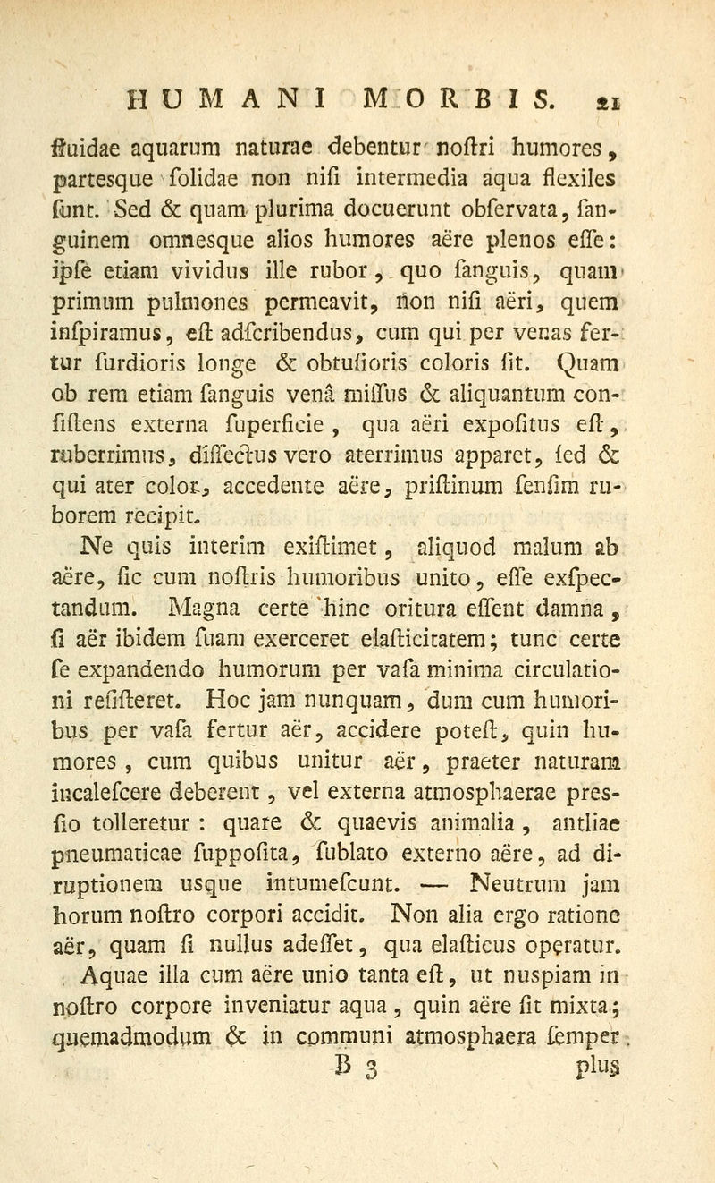 iJuidae aquarum naturae debentur noftri humores, partesque folidae non nifi intermedia aqua flexiles funt. Sed & quam plurima docuerunt obfervata, fan- guinem omnesque alios humores aere plenos effe: ipfe etiam vividus ille rubor, quo fanguis^ quanr primum puhiiones permeavit, non nifi aeri, quem infpiramus, cfl adfcribendus, cum qui per venas fer- tur furdioris longe & obtufioris coloris fit. Quam ob rem etiam fanguis vena miilus & aUquantum con- fiftens externa fuperficie , qua aeri expofitus efl, ruberrimus, diilecl-us vero aterrimus apparet, ied & qui 2iitT colots accedente aere, priflinum fenfim ru- borem recipit. Ne quis interim exiflimet, ahquod malum ab aere, fic cum nollris humoribus unito, effe exfpec- tandiim. Magna certe *hinc oritura effent damna , fi aer ibidem fuam exerceret elafticitatem; tunc certe fe expandendo humorum per vafa minima circulatio- ni refifleret. Hoc jam nunquam^ dum cum humori- bus per vafa fertur aer, accidere potefl, quin hu- mores , cum quibus unitur aer, praeter naturam iucalefcere deberent, vel externa atmosphaerae pres- fio toUeretur : quare & quaevis animalia, antliae pneumaiicae fuppofita, foblato externo aere, ad di- roptionem usque intumefcunt. — Neutrum jani horum noflro corpori accidic. Non aha ergo ratione aer, quam fi nullus adeffet, qua elafticus operatur. Aquae illa cum aere unio tanta efl, ut nuspiam in noflro corpore inveniatur aqua 5 quin aere fit mixta; quemadmodum ^ in cpmmuni atmosphaera femper -B 3 plu^