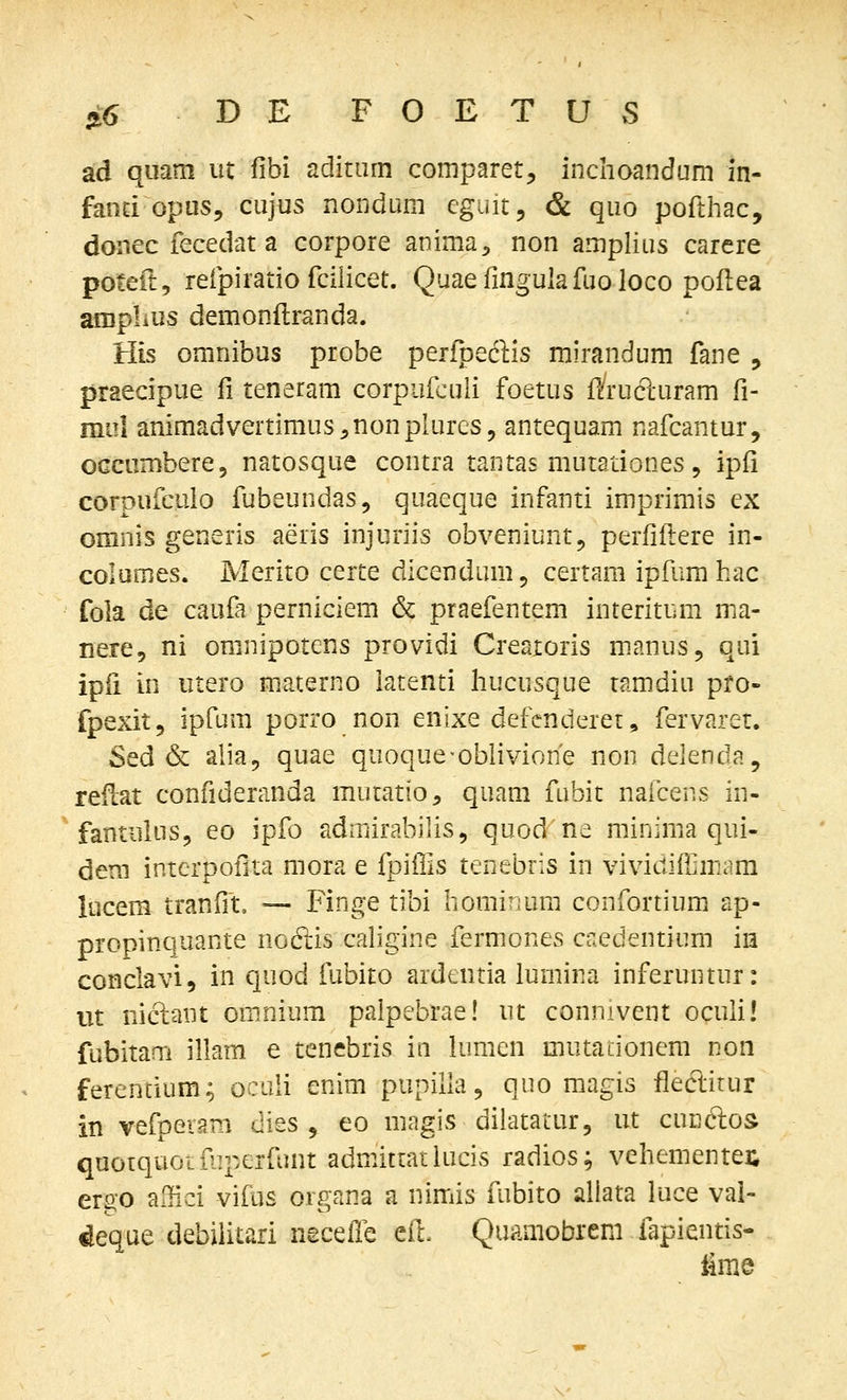 ad quam ut fibi aditiim comparet, inchoandum in- fand opus, cujus nondum cguit, & quo pofthac, donec fecedat a corpore anima;, non amphus carere poteit, refpiratio fcihcet. Quaefingulafuoloco poflea aniplius demonftranda. His omnibus probe perfpeftis mirandum fane , praecipue fi teneram corpufcuh foetus f/rucPcuram fi- mul animadvertimus^^nonphires, antequam nafcantur, OGcumbere, natosque contra tantas mutationes, ipfi corpufculo fubeundas, quaeque infanti imprimis ex omnis generis aeris injuriis obveniunt, perfiftere in- columes. Merito certe dlcendum, certam ipfum hac fola de caufa perniciem & praefentem interitum ma- nere, ni omnipotens providi Creaxoris m.anus, qui ipfi in utero materno iatenti hucusque ramdiu pro- fpexit, ipfum porro non enixe defenderet, fervaret. Sed & aha, quae quoque-obhvione non delenda, reilat confideranda mucatio, quam fubit nafcens in- fanrulus, eo ipfo admirabihs, quod ne minima qui- dem interpofita mora e fpiffis tenebris in vividiffimam lucem tranfit» — Finge tibi bominuni confortium ap- propinquante noftis cahgine fermones caedentium iia conclavi, in quod fubito ardentia lumina inferuntur: ut niciant omnium paipebrae! ut connivent ocuh! fubitam iham e tenebris ia hjmen mutationem non ferentium; ocuh enim pupiha, quo magis fiectirur in vefpeiam dies , eo magis dilatatur, ut cucftos quotquoifnperfunt admittarlucis radios; vehementei; ergo affici vifas organa a nimis fubito allata luce val- ^eque debihtari necelTe eil. Quamobrem fapientis- iime