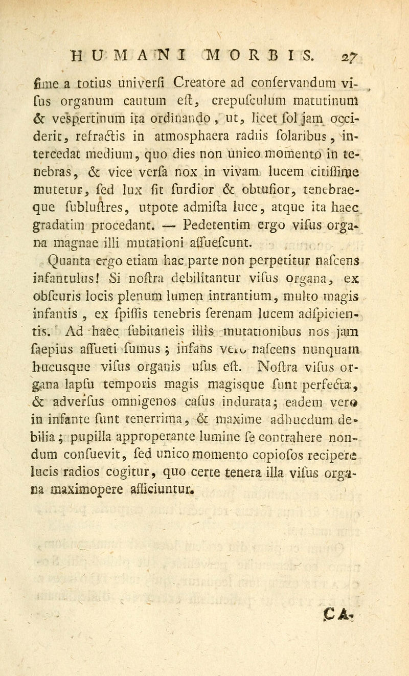 fiiiie a totius univ^erfi Creatore ad confervandum vi- fus organum cautum eil, crepufculum matutinuni 6r vespertinum ita orditiando , ut, licet fol jam occi- deric, refradlis in atmosphaera radiis folaribus, in- tercedat medium, quo dies non unico momento in te- nebras, & vice verfa nox in vivani lucem citifliqje mutetur^ '[q,^ lux fit furdior & obiufiorj, tentbrae- que fubluflreSj utpote admifla iuce, atque ita liaec gradatim procedant. — Pedetentim ergo vifus orga* na magnae illi mutationi aifuefcunt. Quanta ergo etiam Iiac parte non perpetitur nafcens infantulus! Si noftra debilitantui vifus orgaDa^ ex obfcuris iocis plenum iumen intrantium, multo raagis infantis , ex fpiiTis tenebris ferenam lucem adfpicieo- tis.' Ad haec fubitaneis illis mutationibus nos jam faepius affueti fumus ; iiifans veio nafcens nunquam hucusque vifus organis ufus eft. Noflra vifus o:r- gana lapfu temporis magis magisque fimt perfefta:, .& adveffus omnigenos cafus indurata; eadem vero in infante funt tenerrimaj & maxime adhucdum de« bilia; pupilla approperante lumine fe contrahere non- dum confuevit, fed unico momento copiofos recipere lucis radios cogitur, quo certe tenera illa vifus orga- I3a oiaximopere afficiuntur. JCA.