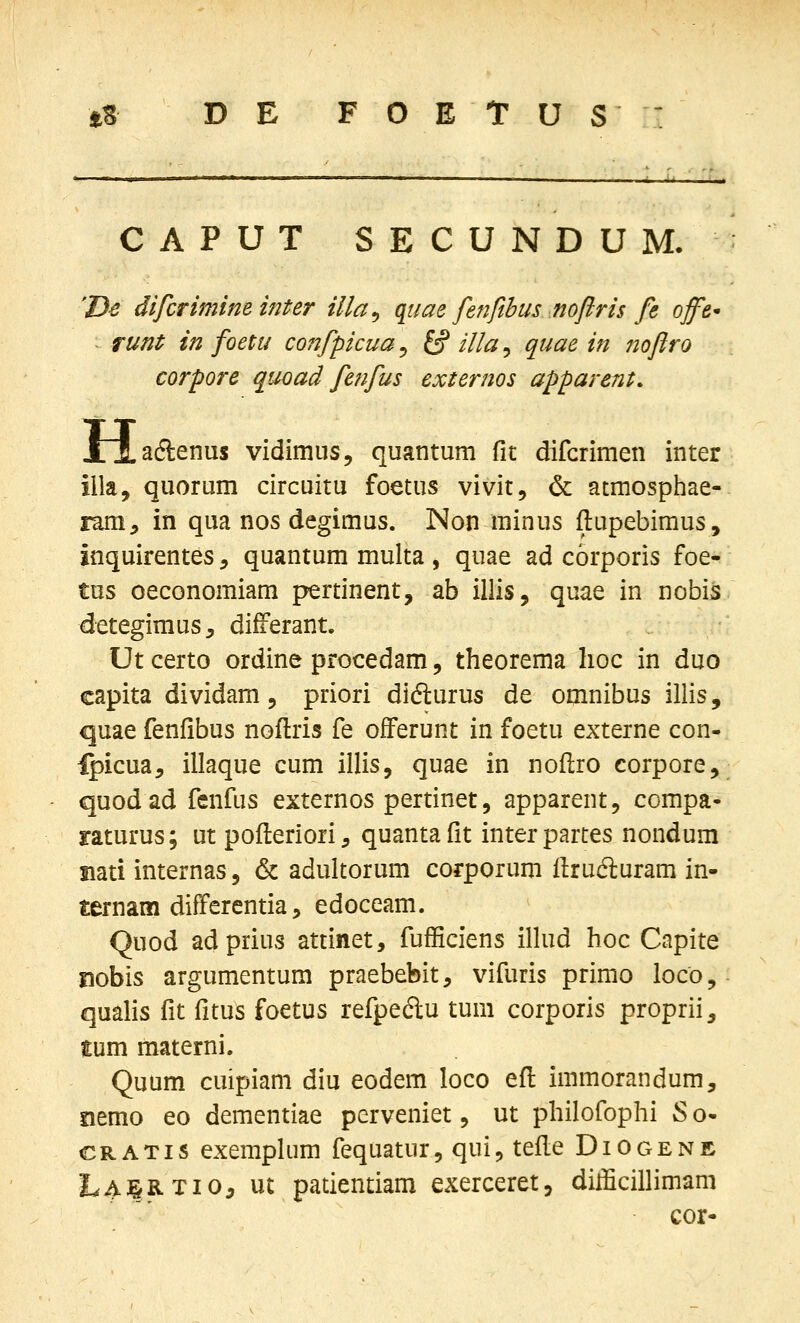 CAPUT SECUNDUM. 'D^ difcrimim inter illa^ quae fenfibus nofiris fe offe* - runt in foetu confpicua, £s? illa, quae in nofiro corpore quoad fenfus externos apparent. H adlenus vidimus, quantum ^Vi difcrimen inter illa, quorum circuitu foetus vivit, & atmosphae- ram^ in qua nos degimus. Non minus ftupebimus, inquirentes, quantum multa , quae ad corporis foe- tus oeconomiam pertinent, ab illis, quae in nobis detegimus, differant. Ut certo ordine procedam, theorema lioc in duo capita dividam 5 priori didlurus de omnibus illis, quae fenfibus noftris fe ofFerunt in foetu externe con- Ipicua^ illaque cum illis, quae in noftro corpore, quodad fenfus externos pertinet, apparent, compa- raturus; ut pofteriori, quantafit interpartes nondum nati internas, & adultorum corporum llrucfturam in- ternam differentia, edoceam. Quod adprius attinet, fufficiens illud hoc Capite nobis argumentum praebebit, vifuris primo loco, qualis fit fitus foetus refpedlu tum corporis proprii^ £um materni. Quum cuipiam diu eodem loco efl immorandum, siemo eo dementiae perveniet, ut philofophi S o- CRATis exempliim fequatur, qui^ tefle Diogene La:|RTI05 ut patientiam exerceret, dilScillimam cor-