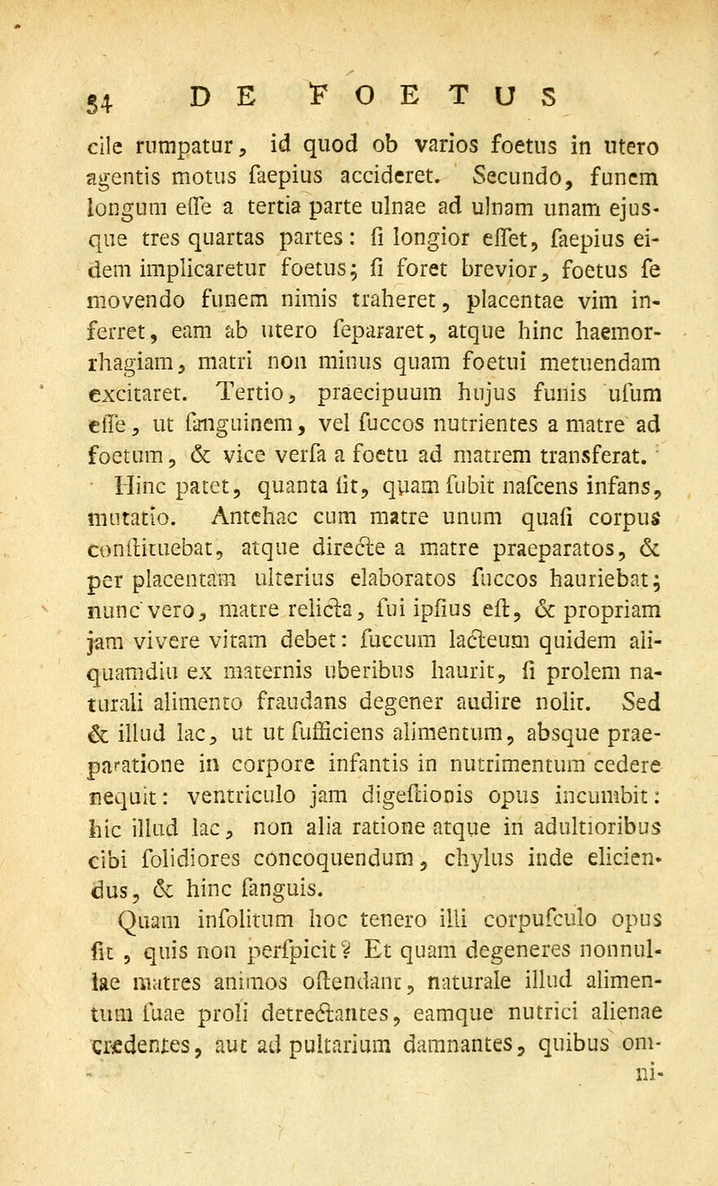 84 cile rumpatur:, id quod ob varios foetus in utero agentis motus faepius accideret. Secundo, funcm longum efle a tertia parte ulnae ad ulnam unam ejus- que tres quartas partes: fi longior elTet, faepius ei- dem implicaretur foetus; 11 foret brevior, foetus fe movendo funem nimis traheret, placentae vim in- ferret, eam ab utero fepararet, atque hinc haemor- rhagiam, matri non minus quam foetui metuendam excitaret. Tertio, praecipuum hujus funis ufum etTe:, ut faiiguinem, vel fjccos nutrientes a matre ad foetum 5 & vice verfa a foctu ad matrem transferat.' riinc patet, quanta fit, quam fubit nafcens infans, mutatio. Antchac cum matre unum quafi corpus conilituebat, atque direcle a matre praeparatos, & per placentaiTi ulterius elaboratos fuccos hauriebat; nuncvero^ matre rehcla, fui ipfius eft, 6c propriam jam vivere vitam debet: fuccum ladleum quidem ali- quamdiu ex m:iternis uberibus haurit, fi prolem na- turali alimento fraudans degener audire noHr. Sed & iliud lac^ ut utfufficiens alimentum, absque prae- paratione in corpore infantis in nutrimentum cedere nequit: ventriculo jam digeftionis opus incumbit: hic illud iac, non alia ratione atque in adultioribus cibi folidiores concoquendum, chylus inde ehcien* dus, & hinc fanguis. Quam infolitum hoc tenero illi corpufculo opus fit 5 quis non perfpicit i^ Et quam degeneres nonnul- iae uiatres animos odendanc^ naturale illud ahmen- tum fuae proli detredlantes, eamque nutrici alienae criedeniies, aut ad puitarium damnantes, quibus om- ni-