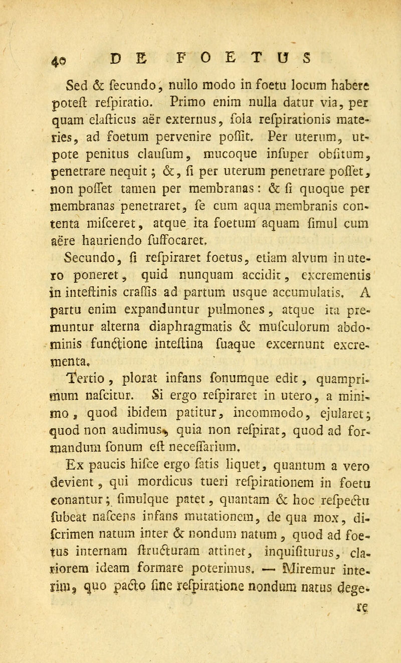 Sed & fecundo, nullo modo in foetu locum habere poteft refpiratio. Primo enim nulla datur via, per quam elafticus aer externus, fola refpirationis raate- ries, ad foetuni pervenire poffit, Per uterum^ ut- pote penitus claufumj mucoque infuper obfitumj penetrare nequit; &, fi per uteruni penetrare polfet, non poiTet tamen per raembranas: & fi quoque per membranas penetraretj fe cum aqua merabranis con* tenta mifceret, atque ita foetum aquam fimul cuni aere hauriendo fufFocaret. Secundo, fi refpiraret foetus, etiam alvum inute- ro poneretj quid nunquam accidir, excrementis in inteftinis cradis ad partmn usque accumulatis. A partu enim expanduntur pulmones, atque ita pre- muntur alterna diaphragmatis & mufculorum abdo- minis funftione inteflina fuaque excernunt excre- menta, Tertio, plorat infans fonumque edic, quampri- mum nafcitur. Si ergo refpiraret in utero, a mini^ mo, quod ibidem patitur, incommodo, ejularet; quod non audimus*, quia non refpirat, quod ad for« iiiandura fonum eil neceifarium, Ex paucis hifce ergo fatis Hquet, quantum a vero devient 9 qui mordicus tueri refpirationem in foetu conantur; fimulque patet, quantam & hoc refpec^u fubeat nafcens infans mutationem, de qua mox, di- fcrimen natum inter & nondum natum , quod ad foe- tus internam flrufturam attinet, inquifiturus, cla- riorem ideam formare poterlraus, — Miremur inte- iiui| quo padp fine refpiratione nondum natus dege*