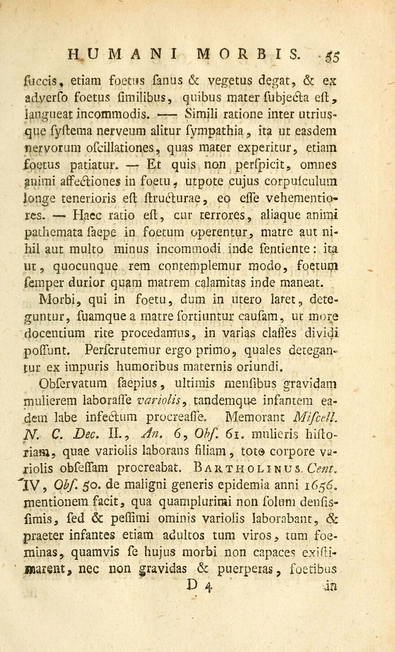 fliccls, etiam foetiis fanus & vegetus dcgat, & ex adyerfo foetus llmilibus, quibus mater fubjefta eft, iangueat incommodis. — Simili ratione inter utrius- ^que fyftema nerveum alitur fympathia^, ita ut easdem iiervoram ofcillationes, quas mater experitur^ etiam fpetus patiatur. — Et quis non perfpicit, omnes ^uimi affeftiones in foetu ^ utpote cujus corpuiculum longe tenerioris efl ftruc^urae, eo e(fe vehementio- res. — Hacc ratio eft, cur terrores, aliaque animi pathemata faepe in foetum operentur, matre aut ni- hil aut multp minus incommodi inde fentiente: ita ut 9 quocunque rem contemplemur modo, foetum femper durior quam matrem calamitas inde maneat. Morbij qui in foetu, dum in utero latet^ dete- guntur, fuamquea matre fortiuntur caufam, ut more docentium rite procedamuSj in varias clafles dividi poiriint. Perfcrutemur ergo primoj quales deieg^n- tur ex impuris humoribus maternis oriundi, Obfervatum faepius, ultirais menfibus gravidam mulierem laboraffe variolis^ tandemqu^ infantem ea- dem labe infeclum procreaffe, Memoranc Mifcell. N. C. Dec, IL9 -dn, 6, Ohf. 61, mulieris hiflo- riaHXj quae variolis Uborans jfiliam, tot@ corpore va- liolis obfefiam procreabat. B a r t h 0 l i n u s, Cent. 'IV 9 Ohf 50. de maligni generis epidemia anni 1650, jnentionem facit, qua quampiurioii non foltmi denfis* fimis, fed & peffimi ominis varioiis laborabant, & praeter infantes etiam adultos tum viros ^ tum foe- minaSj quamvis fe hujus morbi non capaces exifLi- ^ajeiit^ nec non gravidas & puerpeias^ foetibiis D 4 ■ - ki