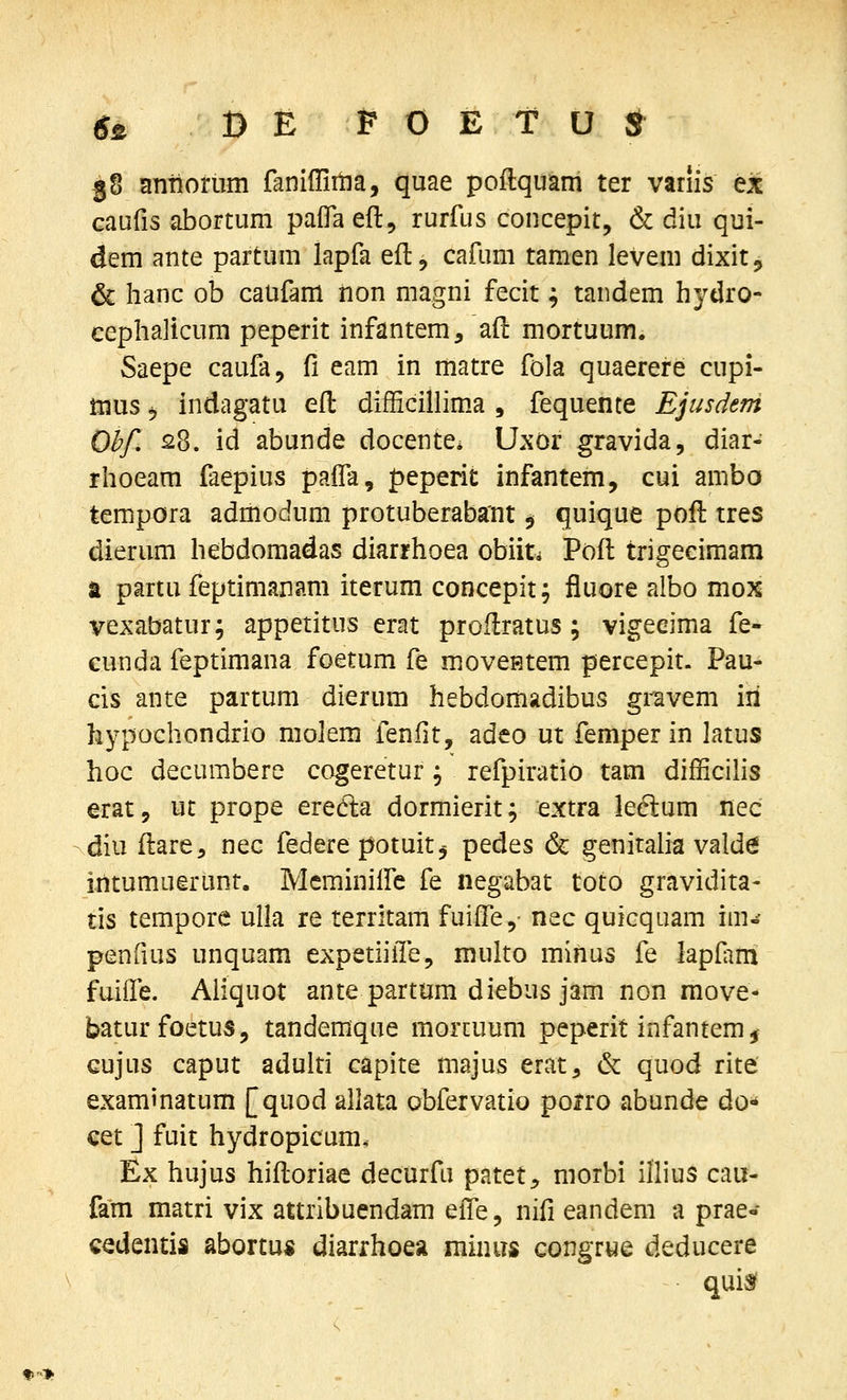 j8 antiorum faniffiina, quae poilquam ter variis ex caufis abortum palTa eft, rurfus concepit, & diu qui- dem ante partum lapfa eil, cafum tamen levem dixit, & hanc ob caufam iion magni fecit; tandem hydro- cephalicum peperit infantem, aft mortuum. Saepe caufa, Vi eam in matre fola quaerere cupi- mus j indagatu efl: difficillima , fequente Ejusdem Ohf, 28. id abunde docente* Uxor gravida, diar- rhoeam faepius pafla, peperit infantem, cui ambo tempora admodum protuberabant ^ quique poft tres dierum hebdomadas diarrhoea obiiti Poft trigeeimam t partu feptimanam iterum concepit; fluore afbo mox vexabatur; appetitus erat proflratus ; vigeeima fe- cunda feptimana foetum fe moveHtem percepit. Pau- cis ante partum dierum hebdordadibus gravem iri hypochondrio molem fenlit, adeo ut femper in latus hoc decumbere cogeretur; refpiratio tam difficihs erat, ut prope eredta dormierit; extra leelum nec diu ftare, nec federe potuitj pedes & genitaha vald6 intumuerunt. Mcminilfe fe negabat toto gravidita- tis tempore ulla re territam fuiife,- nec quicquam im«- penfius unquam expetiiile, multo minus fe lapfim fuiife. Aiiquot ante partum diebus jam non move- baturfoetus, tandemque morcuum peperit infantem^ Gujus caput adulti capite majus erat, & quod rite examinatum [quod allata obfervatio pofro abunde do«* cet J fuit hydropicum, Ex hujus hifloriae decurfu patet, morbi illius cau- fam matri vix attribuendam eife, nifi eandem a prae- cedentis abortu* diarrhoea minus congrue deducere quisf