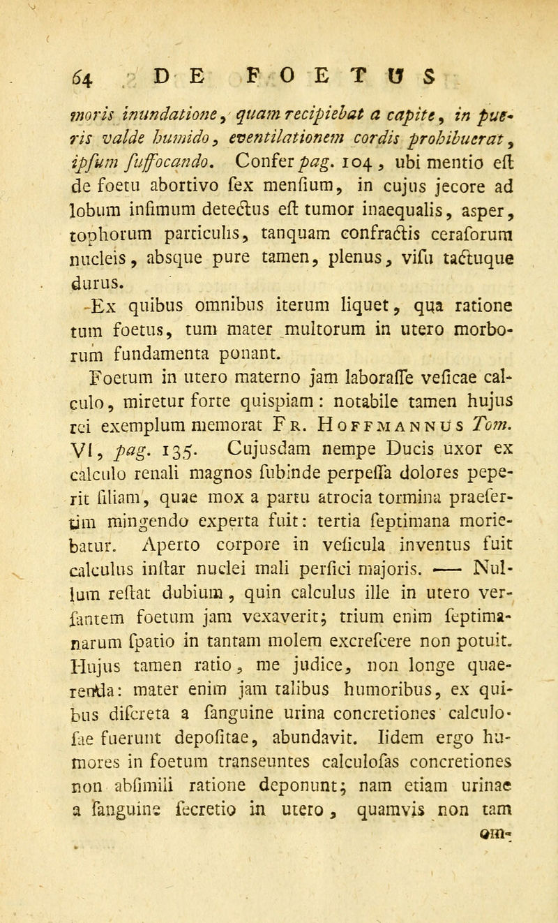 tnoj^is inundationey' quamrecipiebat a capite^ in pue ris valde humido ^ eventilationtm cordis prohihuerat ^ ipfum fuffocando, Confer/)^^. 104 , ubi mentio efl: de foetu abortivo fex menfium, in cujus jecore ad lobum infimum deteclus eft tumor inaequalis, asper, tophorum parciculis, tanquam eonfraftis ceraforura iiucleis, absque pure tamen, plenus, vifu taftuque durus. -Ex quibus omnibus iterum liquet, qqa ratione tum foetus, tum mater multorum in utero morbo- rum fundamenta ponant. Foetum in utero materno jam laborafle veficae cal- culo, miretur forte quispiam: notabile tamen hujus rci exemplum memorat Fr. Hoffmannus Tom. VI5 pag. 135. Cujusdam nempe Ducis uxor ex calculo renali magnos fubinde perpelfa dolores pepe- rit iiliam, quae mox a partu atrocia tormina praefer- tim mingendo experta fuit: tertia feptimana morie- batur. Aperto corpore in veficula inventus fuit cakulus inilar nuclei mali perfici majoris. Nul- lum reftat dubium, quin calculus ille in utero ver- fantem foetum jam vexaverit; trium enim feptima- narum fpatio in tantam molem excrefcere non potuit. Hujus tamen ratio, me judice^ non longe quae- reniia: mater enim jam ralibus humoribus, ex qui- bus difcreta a fanguine urina concretiones calculo- fiie fuerunt depofitae, abundavit. lidem ergo hu- mores in foetum transeuntes calculofas concretiones non ablimili ratione deponunt; nam etiam urinae a fanguins fecretio in utero, quamvis non tam am-