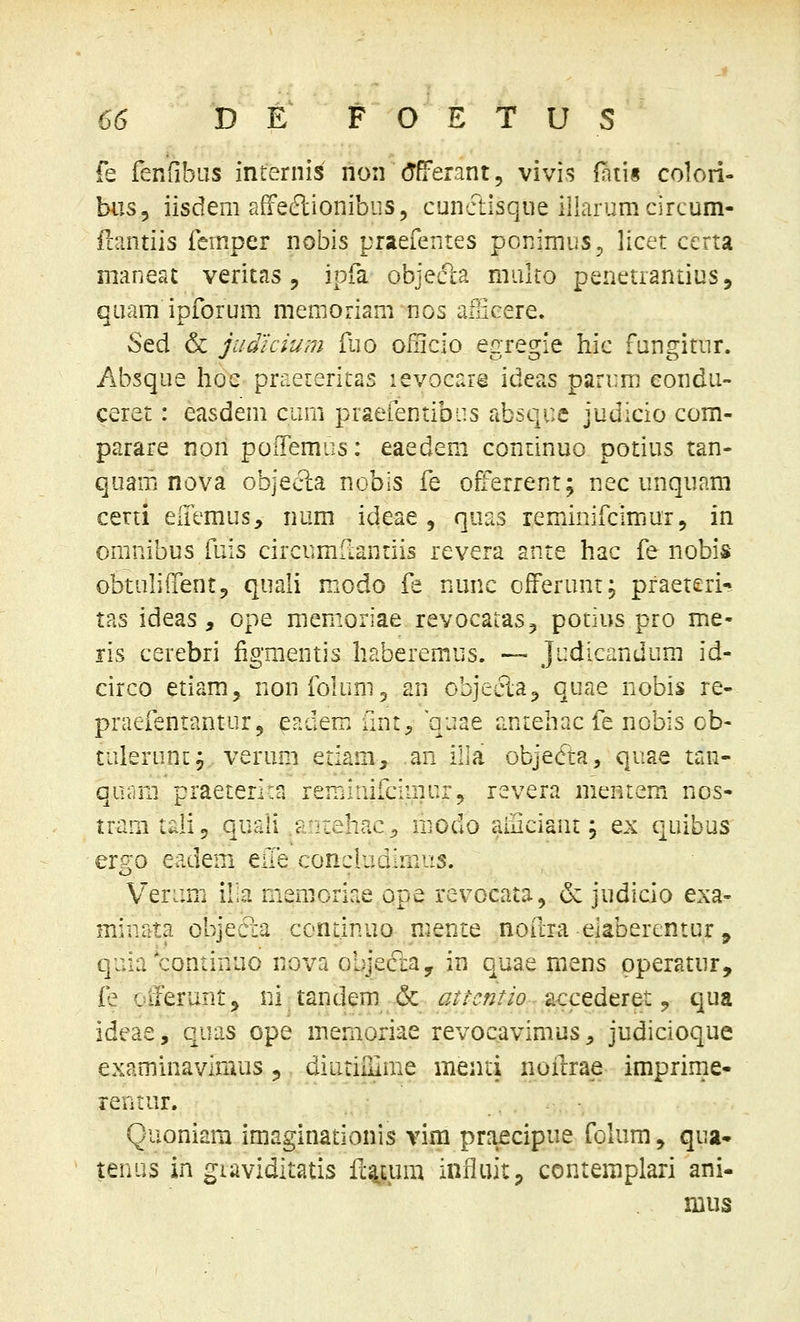 fe fenfibus internis non (Tfferant, vivis (atis colori- biis, iisdem affeftionibiis, cunctisque iiiarumcircum- ilantiis fcrnper nobis praefentes ponimus, licet certa maneat veritas, ipfa objec1:a multo penetrantius, quam ipforum memoriani nos afficere. Sed & judicium fuo Oiilcio egregie hic fungitur. Absque hoe praeteritas levocare ideas parum eondu- ceret: easdem cum praefentibiis absqce judicio com- parare non poiTemus: eaedem continuo potius tan- quam nova objec^a nobis fe offerrenr; nec unquam certi eiTemus, num ideae , quas reminifcimur, in omnibus fuis circumfLanriis revera ante hac fe nobis obtulilfentj quali modo fe nunc ofFerunr; praeteri- tas ideas, ope memoriae revocataSj potius pro me- ris cerebri figmentis haberemus. — Judicandum id- circo etiam, nonfoluni^ an objecla^ quae nobis re- praefentantur, eadem unt, quae aniehac fe nobis ob- tuierunc; verimi eriam, an illa objecfta, quae tan- quam praeterirn renjinilcimur^ revera meniem nos- tram tali, quali .antehac^ modo aaiciaiit; ex quibus er^o e^dem eae conciudlmus. Verum il.a memoriae ope revocata, & judicio exa- minata objeda continuo mente noftra elaberentur ^ quia continuo nova objecftay in quae mens operatur, fe olferuntj ni tandem & attcntio accederet ^ qua ideae, quas ope memoriae revocavimus, judicioque examinavimus 5 diutilHme menti noilrae imprime- rentur. Quoniam imaginationis vim praecipue folum, qua» tenus in giaviditatis ft^um infiuitp contemplari ani-