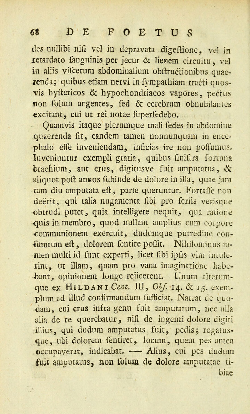 des nullibi nifi vel in depravata digeflione, vel m letardato fanguinis per jecur & lienem circuitu^ vei in aliis vifceruni abdominalium obflruclionibus quae- lenda; quibus etiam nervi in fympathiam traclii quos- vis hyflericos & hypochondriacos vapores, peftus non foium angentes, fed & cerebrum obnubilanres excitant, cui ut rei notae fuperfedebo. Quamvis- itaque plerumque mah fedes in abdomine quaerenda fit, eandem tamen nonnunquam in ence- phalo elfe inveniendam, inficias ire non poilumiis. Inveniuntur exempli gratia, quibus fmiflra fortuna brachium, aut crus, digitusve fuit amputatus^ & aliquot poft ansos fubinde de dolore in illa, quae jam tam diu amputata efl, parte queruntur. FortaUe non deerit, qui talia nugamenta fibi pro feriis verisque obtrudi putet, quia intelligere nequit, qua ratione -quis in membro 5 quod nuUam ampUus cum corpore communionem exercuit, dudumque putredine con- lumium efi:, dolorem fentire poiTit. Nihilominus ta- nienmultiid funt experti, licet fibi ipfis vim iutule- lint, uc illam, quam pro vana imaginatione hr;bc- bant, opinionem ionge rejicerent. Unum aherum- que ex Hildani Ce/i^. Ill, O^. 14. & 15. exem- plum ad iUud confirmandum fufficiat. Narrat de quo- dam;» cui crus infra genu fuit amputatum, nec ulla alia de re querebatur, nifi de ingenti dolore digiti illius, qui dudum amputatus fuit, pedis; rogatus- quc, ubi dolorem fentiret, locum, quem pes antea occupaverat, indicabat. —• AUus, cui pes dudum fui$ amputatus, non foluiii de dolore amputatae ti- biae