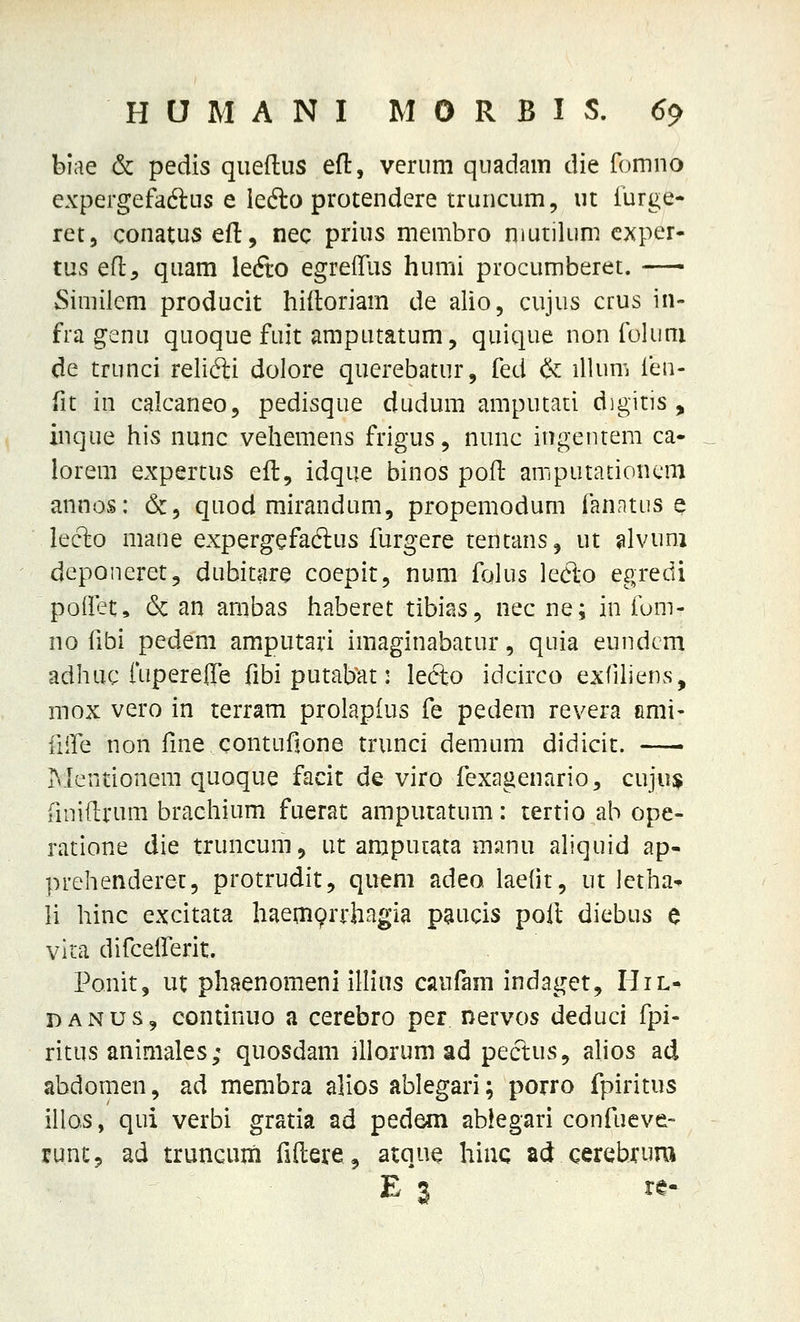 biae & pedis queftus efl:, verum quadam die fomno expergefadus e iefto protendere truncum, ut iiirge- ret, conatus efl;, nec prius membro niutilum cxper- tus efl, quam lecfio egreflus humi procumberet. Similem producit hiitoriam de alio, cujus crus in- fra genu quoque fuit amputatum, quique non foliini de trunci relidli dolore querebatur, fed & illum ihn- (it in calcaneo, pedisque dudum amputati digitis , inque his nunc vehemens frigus, nunc ingentem ca- lorem expertus efl, idque binos pofl amputationcm annos: &, quod mirandum, propemodum fanatus e leclo mane expergefadlus furgere tentans^ ut ^lvum deponeret, dubitare coepit, num folus led-o egredi polfet, 6c an ambas haberet tibias, nec ne; in fom- no fibi pedem amputari imaginabatur, quia eundcm adhuc fupereffe fibi putabat: lefto idcirco exfiliens, mox vero in terram prolapfus fe pedem revera fimi- iiire non fme contufione trunci demum didicit. Mentionera quoque facit de viro fexagenario^ cuju$ fmiflrum brachium fuerat ampuratum: tertio ab ope- ratione die truncum, ut amputata manu aliquid ap- prehenderet, protrudit, quem adeo laefit, ut lctha- li hinc excitata haemprrhngia paucis poft diebus e vita difcetferit. Ponit, ut phaenomeni illins caufam indaget, IIil- DANUS^ continuo a cerebro per nervos deduci fpi- ritus animales; quosdam jllorum ad pectus, ahos ad abdomen, ad membra alios ablegari; porro fpiritus illos, qui verbi gratia ad pedem ablegari confueve- runCj ad truncum fillere, atque hiuc ad cerebrura E'3 re.