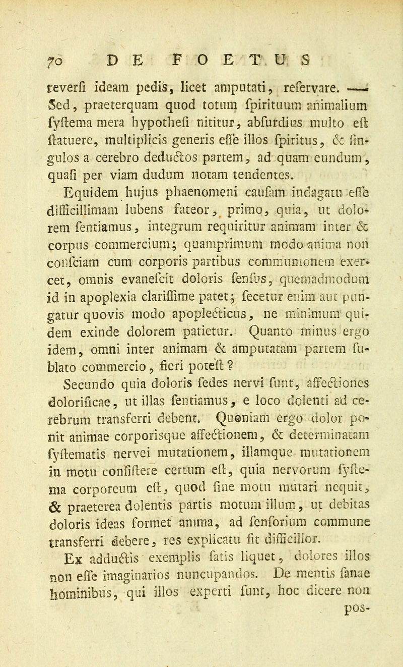 reverfi ideam pedis, licet aniputati, refervare. — Sed, praeterquam quod toturn fpirituum animalium fyftema mera hypothefi nititur, abfurdius multo eft ftatuere, multiplicis generis effe illos fpiritus^ & fm- gulos a cerebro dedudcos partem, ad quam eundum, quafi per viam dudum noiam tendentes. Equidem hujus phaenomeni caufam indagatn efie difliciilimam lubens fateor;, primo, quia^ ut dolo^ rem fentiamus, integrum requiritur animam inter & corpus commercium; quaraprimum modo anima nori confciam cum corporis partibus comniunionem exer- cer, omnis evanefcit doloris fenfuSj, qnemadmodum id in apoplexia clariffime patet; fecetur enim aut pun- gatur quovis modo apopledlicus, ne niinimum qui- dem exinde dolorem patietur. Quanto minus ergo idem, omni inter animam & amputatam partem fu- blato commercio, fieri poteft ? Secundo quia doloris fedes nervi funt, affecliones dolorificae, ut illas fentiamus, e ioco dolenti ad ce- rebrum transferri dcbent. Quoniam ergo dolor po» nit animae corporisque aiteftionemj & determinatam fyftematis nervei mutationem, illamque mutationem in motu confidere certum eft, quia nervorum fyde- ma corporeum eft^ quod fme motu mutari nequit^ & praeterea dolentis partis motiim illum, ut debitas doloris ideas formet aniraa, ad fenforium commune transferri debere, res explicatu fit difficilior. Ex adduftis exemplis fatis liquet, dolores illos non eiTe imaginarios nuncupandos. De mentis fanae hominibus, qui iilos experti funt, hoc dicere non pos-