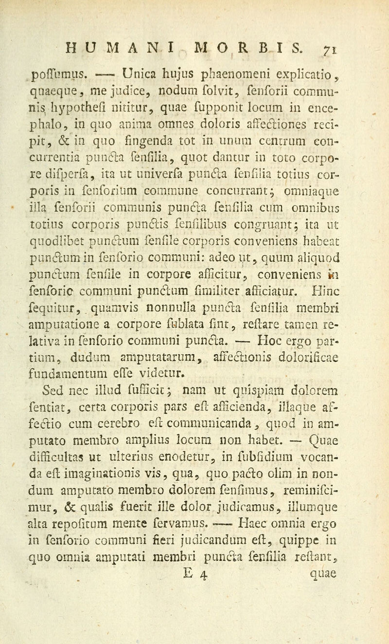 .pofrumus. — Unica hujus pbaenomeni explicatio, qnaeque, me judice, nodum folvit, renforii commu- nis, hypothefi nititur, quae fupponit locum in ence- phalo, in quo anima omnes doloris affedliones reci- pit, & in quo fingenda tot in unum cencrum eon- currentia pun6]:a Tenfilia, quot dantur in toto corpo- re difperfa, ita ut univerfa puncS:a feDfilia totius cor- poris in fenforium commune concurrant; omniaque iila fenforii communis puncla fenfilia cum omnibus totius corporis punftis fenfihbus congruant; ita ut quodlibet puncium fenfile corporis conveniens habeat punc1;umin fenforio communi: adeoutj quum aliquod punctum fenfiie in corpore afliciturj conveniens ki fenforic communi punclum fimiliter afficiatur. Hinc fequitiir, .quamvis nonnulla puncta fenlilia membri amputatione a corpore fublata fmt ^ reflare tamen re- lativa in fenforio communi punda. — Hoc ergo par- tium, dudum amputatarum, affecTiionis dolorificae fundamentum efie videtur. Sed nec illud fufficit; nam ut quispiani dolorem fentiat, certa corporis pars efl afScienda, illaque af- feclio cum cerebro ^ri communicanda ^ quod in am- putato raembro amplius locum non habet. — Quae difficultas ut ulterius enodeturj, in fubiidium vocan- da efl imaginationis vis, qua, quo pado olim in non- duni amputato membro dolorem fenfimus, reminifci- mur, & qualis fuerit ille dolor judicamus^ illumque alta repofitum mente fervamus.«— Haec omnia ergo in fenforio communi fieri judicandum efl^ quippc in quo omnia amputati membri puncta fenfilia leiiant^ . . E 4 quae