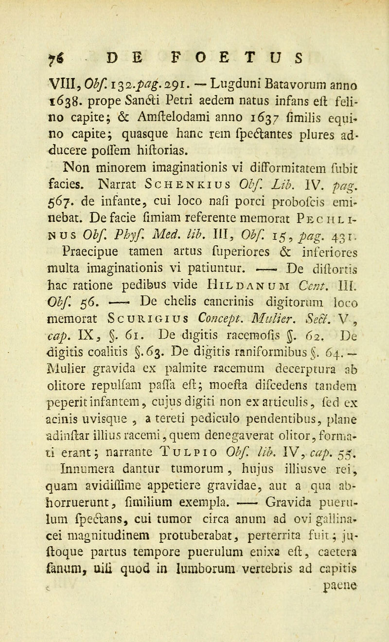 VIII5 Ohf.io^i.pag. 291. — Lugduni Batavorum anno 1638. prope San6li Petri aedem natus infans efl feli- no capite; 6c Amflelodami anno 1637 fimilis equi» no capite; quasque hanc rem fpeftantes plures ad- ducere poifem hiilorias. INon minorem imaginationis vi difformitatem fubit facies. Narrat Schenkius Olf. Lih. IV. -pag, 567. de infantCj cui loco nafi porci proboicis emi- nebat. De facie fimiam referente memorat Pec hl i- Nus Ohf. Phyf Med. lih. III, Ohf. i^.pag. 431. Praecipue tamen artus fuperiores & inferiores multa imaginationis vi patiuntur. -— De diflortis hac ratione pedibus vide Hildanum Ce?2t:. III. Ohf 56. —- De chelis cancrinis digitornm loco memorat Scurigius Concept. Mulier. SeB. V, cap. 1X5 §. 61. De digitis racemofis J. 62. De digitis coalitis §.63. De digitis raniformibus §. 64.— Muher gravida ex pahnite racemum decerptura ab clitore repulfam pafla efl; moefla difcedens tandem peperitinfantem, cujusdigiti non exarticuhs, {i^^ ex acinis uvisque , a tereti pediculo pendentibiis, plane adinflar illius racemi, quem denegaverat olitor5 forma- ti erant; narrante Tulpio Ohf lih. IV, cap. 55. Innumera dantur tumorum, hujus illiusve rei, quam avidiiGme appetiere gravidae, aut a qua ab- horiuerunt, fmiilium exempla. Gravida pueru- lum fpeclans, cui tumor circa anum ad ovi gailina' cei magnitudinem protuberabat, perterrita fuit; ju- ftoque partus tempore puerulum enixa efl, caetera fanum, uiii quod in lumboruni vertebris ad capitis ^ . paene