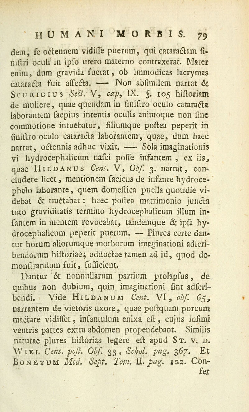 dem, fe oclennem vidilTe piierum, qui cataraftam (!• nillri oculi in ipfo ucero materno contraxerat. Mater enim, dum gravida fuerat, ob immodicas lacrymas cataradla fuit afFefta. —- Non abfimilem narrat & Scu RiGius Setl.Vy cap^ IX. §. 105 hiftoriam de muliere, quae quendam in finiflro oculo catarafta laborantem faepius inientis oculis animoque non iinc commotionc intuebatur, filiumque poflea peperit in finitlro oculo catarafta laborantem, quae, dum haec narrat, odennis adhuc vixit. — Sola imaginationis vi hydrocephalicum nafci pofife infantem 5 ex iis, quae Hildanus Cent, V, Ohf, 3. narrat, con- cludere licet, mentionem faciens de infante hydroce- phalo iaborante, quem domeftica puella quotidie vi- debat & traftabat: haec poftea matrimonio junda toto graviditatis termino hydrocephahcum ilUim in- fantem in mentem revocabac, tandemque & ipfa hy- droccphalicum peperit puerum. — Piures certe dan^ tur horum aUorumque morborum imaginationi adicri- bendorum hiftoriae; addaftae tamen ad idy quod de- monflrandum fuit, fuificient. Dantur & nonnullarom partiiim proIapfuSj de quibus non dubium, quin imaginationi fmt adfcri* bendi* Vide Hildanum Cent, VI, ohf 65, jiarrantem de vietoris uxoie, quae poflquam porcum ma6tare vidiflet 5 infantuium enixa eft, cujus infimi ventris partes extra abdomen propendebant, Similis naturae pkires hiftorias legere efl; apud St. v. d. WiEL CenP. pofh Ohf. 33, SchoL pag. 367. Et BoNETUM MccL Sej)t. Tom. H* p^g- IS2. Con- fer