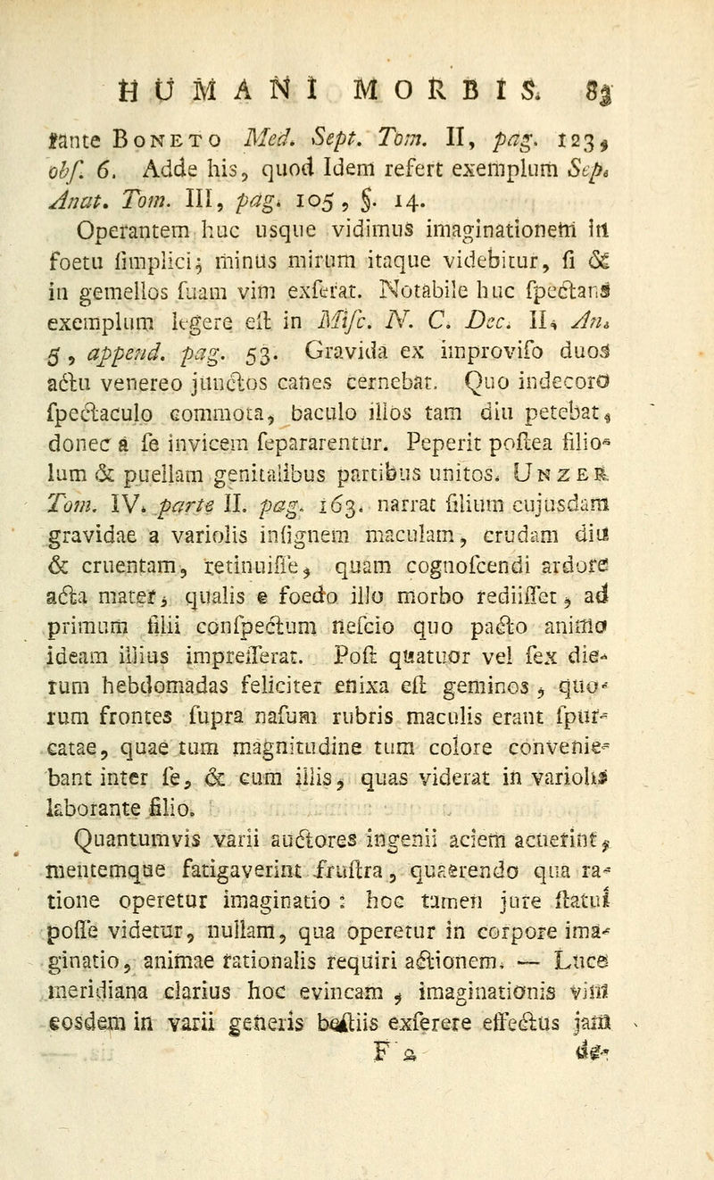 fante Boneto Med. Sept, Tom. II, pag, 123^ ohf, 6. Adde his, quod Ideni refert exempluni Sepe Anat. Tom. III, pag, lo^-, §• 14. Operantem huc usque vidimus imaginationetii itl foetu fimplici^ riiinus mirum itaque videbitur, fi 6^ in gemellos fuam vim exftrat. Notabile huc fpcelans exemplum iegere ell: in Mtfc, N, C, Dcc, II^ Jrn 5 5 append. pag. 53. Gravida ex improvifo duo^ aftu venereo junclos caues cernebat, Quo indecoro fpec^aculo eommoia^ baculo lilos tam diu petcbati donec a fe invicem fepararentur. Peperit poilea filio^ lum & puellam genitalibus partibus unitos. Unzer. Tom, IV.partelL pag. 163. narrat filium cujusdam gravidae a variolis iniignem niaculam, crudam diil 6 cruentam, retinuifie^ quam cognofcendi ardofe? adia niateti qualis % foedo illo morbo rediiiTet ^ ad primurn fiiii confpeclum fiefcio quo pa^o aniitlci ideam illius imprellerat. Poft qt^iatuor vel fex dm^^ tum hebdomadas feliciter eiiixa eil geminos ^ quo-^ rum frontes fupra nafum rubris maculis erant fpiif-' catae, quae tum magnitudine tum coloie convenie- bant inter fe, 6c Gura iiliSj quas viderat in variolif kborante filio, Quantumvis varii audtores ingenii aciem actierint^ nientemque fatigaverint fruftraj quaerendo qua ra^ tione operetur imaginatio : hoc tameri jure flatul poile videtur, nuliamj qua operetur in corpore ima-^ ginatiOj animae tationahs requiri aftionem. — Liica meridiana clarius hoc evincam 9 iraaginationis vin^ eosdera in varii getiexis b^iis exferere effecB-us jam