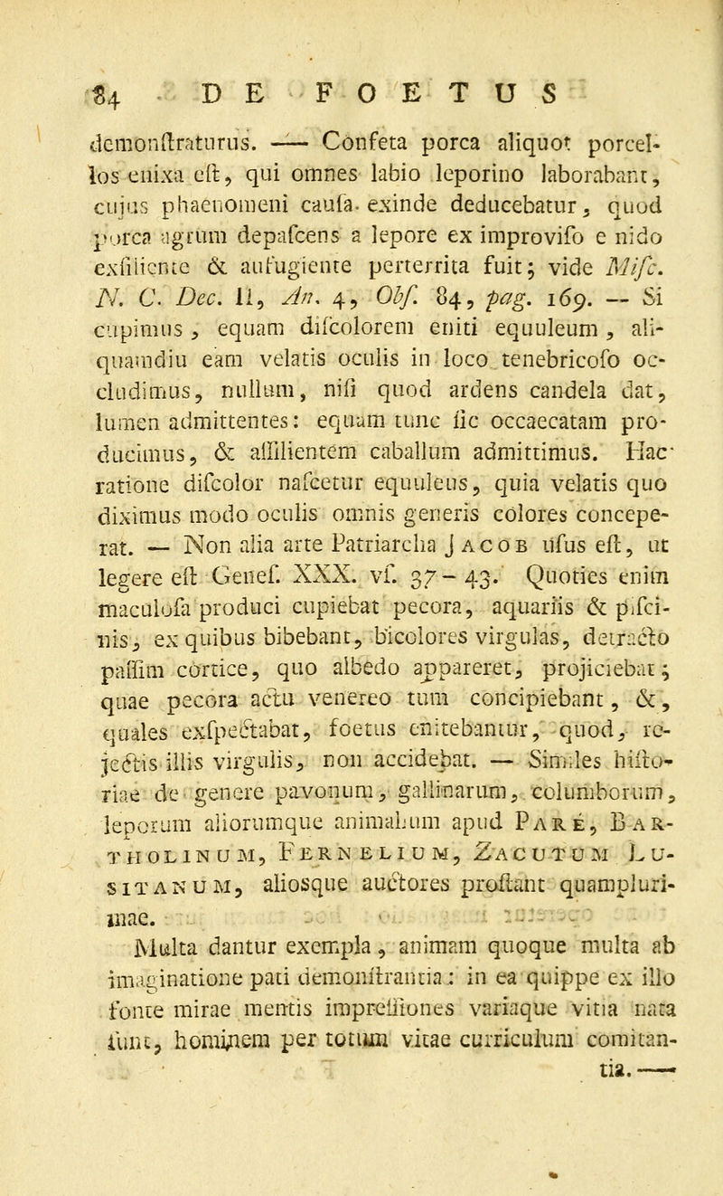 demondratnrus. —- Confeta porca aliquot porcel- los eiiixa eft, qui omnes labio leporino laborabant, cuias phaenomeiii caula. exinde deducebatur, quod purca agrum depafcens a lepore ex improvifo e nido exiiiicnte & autugieute perterrita fuit; vide Mifc. N, C. Dec, li, J/?, 45 Ol?f. 84, pag, 16^. — Si cupimiis y equam dilcolorem eniti equuleum ^ ali- quamdiu eam velatis oculis iu loco tenebricofo oc- clLidinius, nuilimi, nifi quod ardens candela dat, lumen admittentes: equam tunc iic occaecatam pro- ducimus, & airiiientem caballum admittimus. Hac ratione difcolor nafcetur equuleus, quia velatis quo diximus modo oculis omnis generis colores concepe- 3;at. — Non alia arte Patriarclia J acob ufus efc, ut legere eft Genef. XXX. vf. 37-43. Quoties enim maculola produci cupiebat pecora, aquariis & pifci- iiis^ ex quibus bibebant^ blcolores virgulas, detxaclo paifim cortice, quo albedo appareret, projiciebat; quae pecora acl:u venereo tum concipiebant, &, quales exfpectabatj, foetus cnitebantur, quod^, ic- jeftis-illis virgulis^, non accidebat. ~ Similes hifto^ riae de genere pavonum,' gallinartmT, columborum, ieporimi aliorumque animaljum apiid Pare, Bar- THOLINtJjM, FeRNELIUMj Z A C U T U M L U- SITANUM5 aliosque auctores proflant quampiurl- liiae. ' :ijjt;i^c: Multa dantur exempla, animam quoque multa ab imaginatione pati demonilranria.: in ea quippe ex illo fonce mirae memis impreiiiones variaque vitia nata limij homi;iem per totiun vicae curriculum comitan- tia.—'