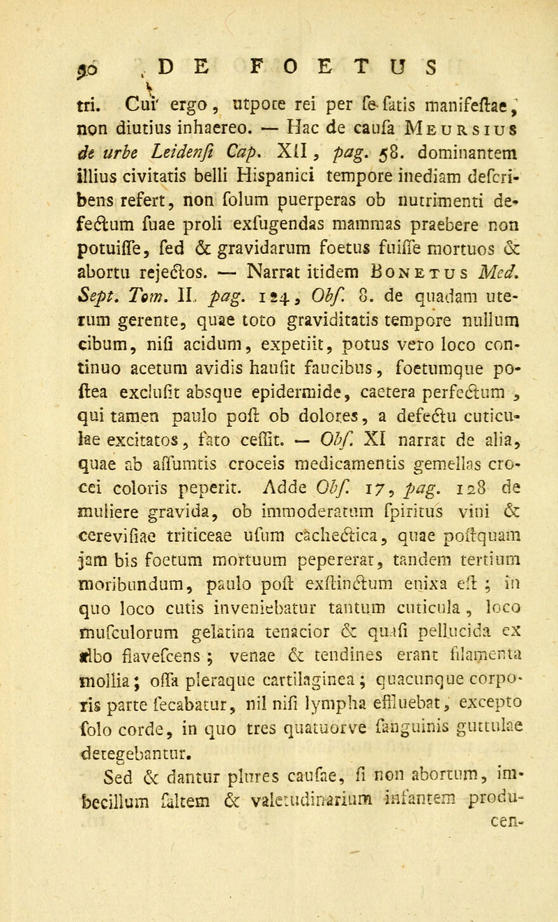 j6 .DE FOETUS V tri. Cui' ergo, utpoce rei per fe-fatis manifeflae, non diutius inhaereo. — Hac de caufa Meursius dt urbe Leidefifi Cap. Xll, pag, 58. dominantem illius civitatis belli Hispanici tempore inediam defcri- bens refert, non folum puerperas ob nutriTnenti de- feftum fuae proli exfugendas mammas praebere non potuifle, fed & gravidarum foetus fuiiTe mortuos & abortu rejeclos. — Narrat itidem Bonetus Med. Sept. TQm, II. pag, 124, Obf. 8. de quadam ute- rum gerente, quae toto graviditatis tempore nullum cibum, nifi acidum, expetiit, potus vero loco con- tinuo acetum avidis haufit faucibus, foetumque po- ftea exclufit absque epidermide, caetera perfedtum , qui tamen paulo poil ob dolores, a defedu cuticu- iae excitatos 5 fato c^^it, — Ohf. XI narrat de alia, quae ab aiTumtis croceis medicamentis gemellas cro- cei coloris peperit. Adde Ohf. 17 y pag. 128 de muliere gravida, ob immoderatam fpiritus vini & cerevifiae triticeae ufum cachedtica, quae poitquam jam bis foetum raortuum pepererar, tandem tertium moribundum, paulo poil ex(lin(ftum. enixa ell: ; in quo loco cutis inveniebatur tantum cuticula , loco mufculorum gelatina tenacior & quafi pellucida ex tlbo fiavefcens ; venae & tendines erant filaraenta nioliia; olTa pleraque cartilaginea; quacunque corpo- ris parte fecabatur, nil nifi lympha effiuebat, excepto folo corde, in quo tres quatuorve fanguinis guttulae detegebantur. Sed & dantur plnres caufae, fi non abortum, im- becillum faltem & vaietudinarium infantem produ- cen-