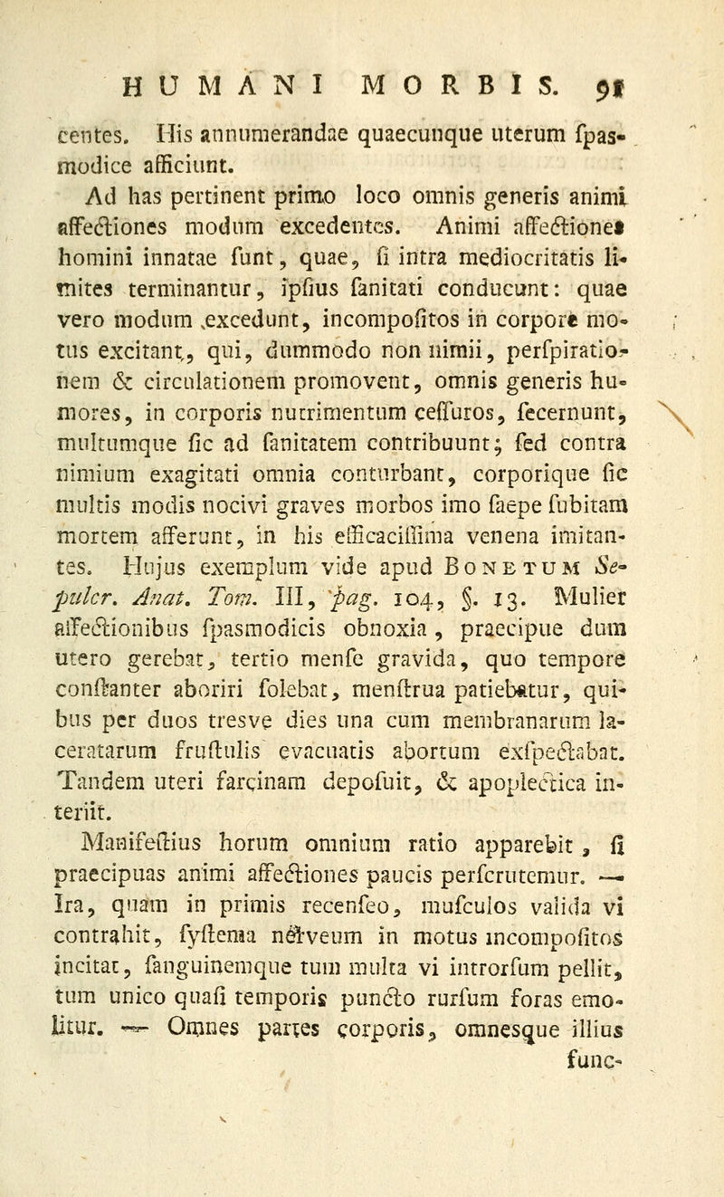 centes. Ilis annumerandae quaecunque uterum fpas- modice afficiunt. Ad has pertinent prim^o loco onmis generis animi afFeftiones niodum excedentcs. Animi afFedlionei honiini innatae funt, quae^ (i intra mediocritatis li* fnites terminantur, ipfius fanitati conducunt: quae vero modum .excedunt, incompofitos in corpore moo tus excitant,, qui, dummodo nonriimii, perfpiratio^- iiera & circulationem promovent, omnis generis hu- mores, in corporis nucrimentum cefluros, fecernunt, multumque fic ad fanitatem contribuunt; fed contra nimium exagitati omnia conturbant, corporique lic multis raodis nocivi graves morbos imo faepefubitam mortem afferunt, in his efficaciffinia venena imitan- tes. Hiijus exemphmi vide apud Bonetum Se^ J)ulcr. Anat, Tom, III, ^pcig- 104, §. 13. Muh*er aiTe6i:ionibus fpasmodicis obnoxia , praecipue dum utero gerebat;, tertio menfe gravida, quo tempore conil^anter aboriri folebat, menflrua patieb*tur, qui- bus per duos tresve dies una cum membranarum la- ceratarum frudulis evacuatis abortum exfpedabat. Tandem uteri fardnam depofuit^ <3c apoplectica in- teriit. Manifedius horum omnium ratio apparebit, fi praecipuas animi affeftiones paucis perfcrutemur. — Ira, quam in primis recenfeo^ mufculos vanda vi contrahit, fyflema n^veum in motus mcompofitos incitac, fanguinemque tum muka vi introrfum pelHt, tum unico quafi temporis puncl:o rurfum foras emo- litur. ^ Omnes paries corporis^ omnesgue illius func-