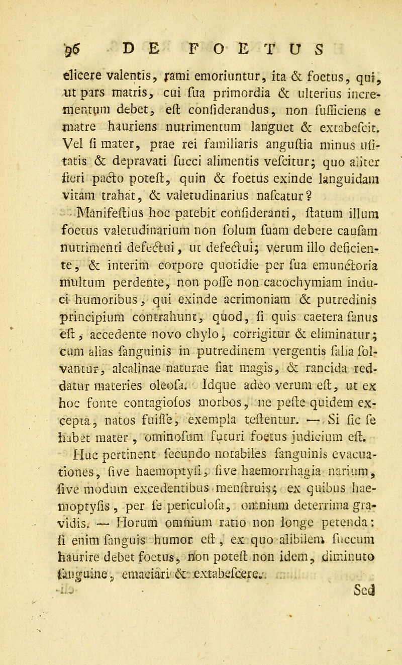 elicere valentis, j*ami emoriiintur, ita& foetus, qur, ut pars matris, cui fua primordia 6c ulterius incre- mentum debet^ eft confiderandus, non fufficiens e matre hauriens nutrimentum languet & extabefcit. Vel fi mater, prae rei famiiiaris anguftia minus uii- tatis & depravati fucci alimentis vefcitur; quo aliter fieri paclo potefl, quin 6c foetus exinde languidam vitam trahat, & valetudinarius nafcatur? - Manifeflius hoc patebit confideranti, itatum inuni foetus valetudinarium non folum fuam debeie caufam nutrimenti defc^clui, ut defeelui; v,erum illo deficien- te 5 & interim corpore quotidie per fua emunctoria miiitum perdente, non poffe non cacochymiam indu- ci humoribus ^ qui exinde acrimoniam 6c putredinis priacipium contrahunt^ quod, fi quis caetera fanus eft, accedente novo chylo, corrigitur & ehminatur; cum alias fanguinis in putredinem vergentis falia fol- vaniur^ alcalinae naturae fiat niagis, d: rancida red- datur materies oleofa. Idque adeo verum eft, ut ex hoc fonte contagiofos morbos, ne pefte quidem ex- cepia, natos fuifie^ exempia teHentur. — Si fic fe habet mater , ominofum fucuri foetus judicium efl. Huc pertincnt fecundo iiotabiles fanguinis evacua- tiones, five haeraoptylir five haemorrhagia narium, five modum excedentibus menflruis; ex quibus hae- moptyfis 5 per fe periculofli, omnium deterrima gra- vidis. -— Horum omnium ratio non longc petenda: fi enim fimguis humor etl, ex quo alibilem fuccum haurire debet foetusj nion potefl non idem, diminuto (anguine;^ emaciari &-; .extabefcere.-. . :,- Se(J