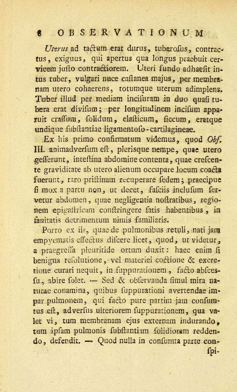 Uttrus ad tacltim erat durus, tubfirofus, contrac-- tus, exiguus, qui apertus qua longus pra^buit cer- vicem jufto contradiorem. Uteri fundo adhaefit in- tus tuber, vulgari nuce caflanea majus, per membra- nam utero cohaerens^ totumque uterum adimplens. Tuber illud per mediam incifuram in duo quafi tu* bera erat divifum; per longitudinem incifum appa- ruit cralTura, folidum, elallicum, ficcum, eratque undique fiibflantiae iigamentofo - cartilagineae. £x his primo confirmatum videmus^ quod Obf. III. animadverfum efi: 5 plerisque nempe, quae utero gfefierunt, intefi:ina abdominecontenta, quae crefcen- te graviditate ab utero alienum occupare locum coadla fuerunt.^ raro priftinam rccuperare fedem; praecipue fi mox a partu ngn, ut decet, fafciis inclufum fer- vecur abdomen, qirae negligeatia noftratibus, regio- ■mm epigaiiricam conilringere fatis habentibus , ia fenitatis detnmentum nimis famifiaris, Pojrro ex ii.% quae de puhiionibus retuli^ nati janj empyemiiLis eEfectns difcere Hcet, quod, ut videtur, a puaegreiTa pleuritide ortura duxit: haec enim fi benigna refolutione, vel materiei co.dlione & excre- tione curari nequit, in fuppurationem , fafto abfces- fu 5 abire folet. — Sed & obfervanda fimul mira na- turae conamjna^ quibus fuppurationi avertendae im par pulmonem, qui faclo pure partini jam confum* tus efi:, adverfus ulteriorem fuppurationem, qua va- let vi, tum membranam ejus externam indurando, tum ipfam pulmonis fubfianti.im folidiorsm redden- do, defendit. — Quod nulla in confumta parte con- fpi-
