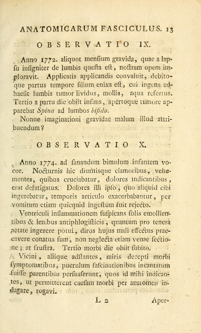 O B S E R V A T I O IX. Anno 1772. aliqiiot menfiimi gravida, quaealap- fii infigniter de lumbis quefta eft, noflram opem iui- pioravit. Applicatis applicandis convaluit, debito- que partus tempore filium enixa eil^ cui ingtns i^d- haefit lumbis tumor lividus, mollis, aqua rcfertus. Tertio a partu die obiit infans, apertoque tumore ap- parebat Spina ad lumbos hifida, Nonne imaginationi gravidae malum illud attii- buendtmi? O B S E R V A T I O X. Anno 1774. ad fanandum bimuium infantem vo- cor. Nofturnis hic diufnisque cJamoribus, veiie- mentes, quibus cruciabatur^ dolores mdicantibus ^ erat defatigatus. Dolores illi ipfo, quo aliquid cibi ingerebatur, temporis articulo exacerbabantur, per -vomitum etiam quicquid ingeftum fuit rejedo. Ventriculi inflammationem fufpicans foiis emollieff- tibus & lenibus antiphlogifticis , quantum pro tenera ^aetate ingerere potui., diros hujus mali effeftus prae^ cavere con^tus fum, non negledia etiam venae fedio- r.e ; at fruftra. Tertio morbi die obiit fubito. />. Vicini 5 aliique adllantes, miris decepti morbi fymptomatibus, puerulum fafcinationibus incantatuni >fuiife parentibus perfuaferunt, quos id mihi indican- tt^-i ut permitterent caufam raorbi pcr anatomen in* dagarej rogavi. L 2 Aper-