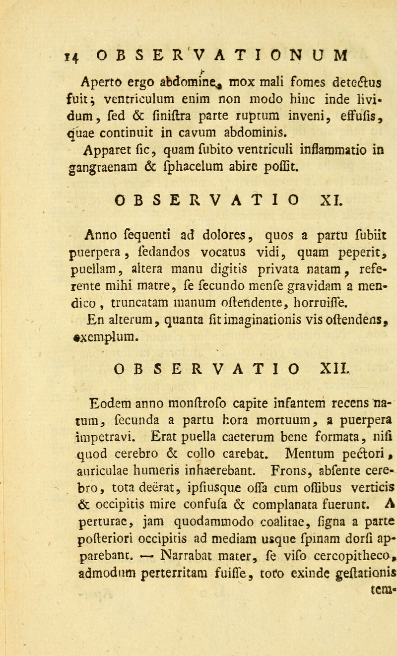 Aperto ergo abdomine^ mox mali fomcs deteftus fxiit; ventriculum enim non modo hinc inde livi- dum, fed & finiftra parte ruprum inveni, efifufis, qiiae continuit in cavum abdominis. Apparet fic, quam fubito ventriculi inflaramatio in gangraenam & fphacelum abire poflit. 0 B S E R V A T I O XI. Anno fequenti ad dolores, quos a partu fubiit puerpera 5 fedandos vocatus vidi, quam peperit, puellam, altera manu digitis privata natam^ refe- rente mihi matre, fe fecundo menfe gravidam a men- dico , truncatam manum oftendente, horruilTe. En alterum, quanta fit imaginationis vis oftendens, #^emplum. OBSERVATIO XII. Eodem anno monfi:rofo capite infantem recensna- tum^ fecunda a partu hora mortuum, a puerpera impetravi. Erat puella caeterum bene formata, iiifi qaod cerebro 6c collo carebat. Mentum peftori» auriculae humeris inhaerebant. Frons^ abfente cere^ bro, totadeerat, ipfiusque offa cum oflibus verticis & occipitis mire confufa & complanata fuerunt. A perturac, jam quodammodo coalitae, figna a parte pofteriori occipitis ad mediam usque fpmam dorfi ap- parebant. — Narrabat mater, fe vifo cercopitheco, admodiim perterritam fuifle, tot?o exindc geftationis tcm-