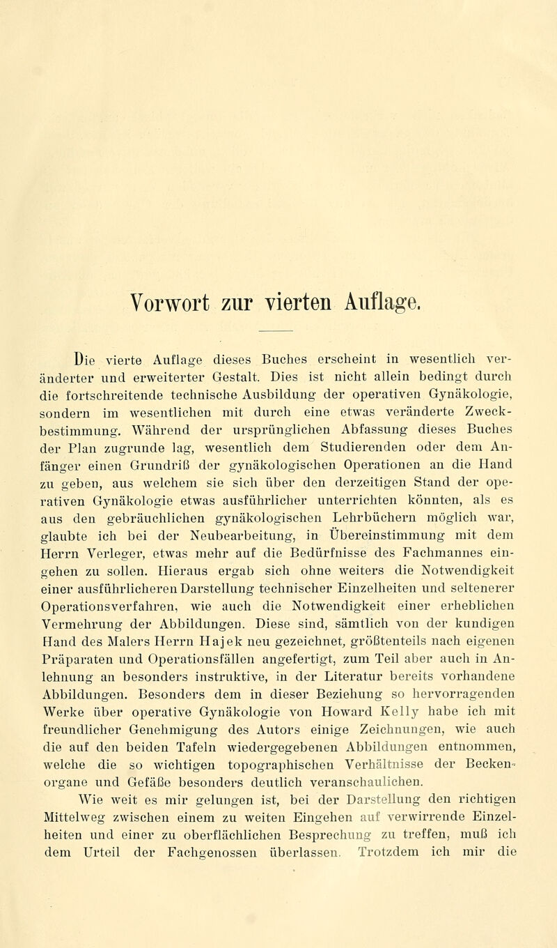 Vorwort zur vierten Auflage. Die vierte Auflage dieses Buches erscheint in wesentlich ver- änderter und erweiterter Gestalt. Dies ist nicht allein bedingt durch die fortschreitende technische Ausbildung der operativen Gynäkologie, sondern im wesentlichen mit durch eine etwas veränderte Zweck- bestimmung. Während der ursprünglichen Abfassung dieses Buches der Plan zugrunde lag, wesentlich dem Studierenden oder dem An- fänger einen Grundriß der gynäkologischen Operationen an die Hand zu geben, aus welchem sie sich über den derzeitigen Stand der ope- rativen Gynäkologie etwas ausführlicher unterrichten könnten, als es aus den gebräuchlichen gynäkologischen Lehrbüchern möglich war, glaubte ich bei der Neubearbeitung, in Übereinstimmung mit dem Herrn Verleger, etwas mehr auf die Bedürfnisse des Fachmannes ein- gehen zu sollen. Hieraus ergab sich ohne weiters die Notwendigkeit einer ausführlicheren Darstellung technischer Einzelheiten und seltenerer Operationsverfahren, wie auch die Notwendigkeit einer erheblichen Vermehrung der Abbildungen. Diese sind, sämtlich von der kundigen Hand des Malers Herrn Hajek neu gezeichnet, größtenteils nach eigenen Präparaten und Operationsfällen angefertigt, zum Teil aber auch in An- lehnung an besonders instruktive, in der Literatur bereits vorhandene Abbildungen. Besonders dem in dieser Beziehung so hervorragenden Werke über operative Gynäkologie von Howard Kelly habe ich mit freundlicher Genehmigung des Autors einige Zeichnungen, wie auch die auf den beiden Tafeln wiedergegebenen Abbildungen entnommen, welche die so wichtigen topographischen Verhältnisse der Becken- organe und Gefäße besonders deutlich veranschaulichen. Wie weit es mir gelungen ist, bei der Darstellung den richtigen Mittelweg zwischen einem zu weiten Eingehen auf verwirrende Einzel- heiten und einer zu oberflächlichen Besprechung zu treffen, muß ich dem Urteil der Fachgenossen überlassen. Trotzdem ich mir die