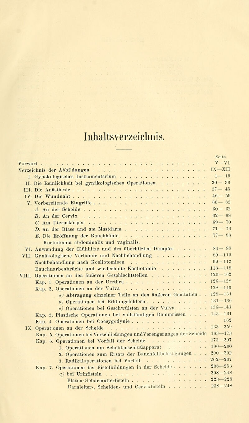 Iiihaltsverzeichuis. Seite Vorwort V—VI Verzeichnis der Abbildungen IX—XII I. Gynälcologisches Instrumentarium 1— 19 II. Die Reinlichkeit bei gynäkologischen Operationen 20— 36 III. Die Anästhesie 37— 45 IV. Die Wundnaht 46— 59 V. Vorbereitende Eingriffe 60— 83 Ä. An der Scheide 60—62 B. An der Cervix 62— 68 C. Am Uteruskörper 69—70 Z). An der Blase und am Mastdarm 71— 76 E. Die Eröffnung der Bauclihöhle 77— 83 Koeliotomia abdominalis und vaginalis. VI. Anwendung der Glühliitze und des überhitzten Dampfes 84— 88 VII. Gynäkologische Verbände und Naclibehandlung 89—119 Nachbehandlung nach Koeliotomieen 99-112 Bauchnarbenbrüche und wiederholte Koeliotomie 113—119 VIII. Operationen an den äußeren Geschlechtsteilen 120—162 Kap. 1. Operationen an der Urethra 126—128 Kap. 2. Operationen an der Vulva 128—143 aj Abtragung einzelner Teile an den äußeren Genitalien . . 128—131 bj Operationen bei Bildungsfehlern 131 — 136 c) Operationen bei Geschwülsten an der Vulva 136—143 Kap. 3. Plastische Operationen bei vollständigen Dammrissen .... 143—161 Kap. 4 Operationen bei Coccygodynie 162 IX. Operationen an der Scheide 1*'^ 2o9 Kap. 5. Operationen bei VerSchließungen undVerengerungen der Scheide 163—173 Kap. 6. Operationen bei Vorfall der Scheide 13—207 1. Operationen am Scheidenschlußapparat 180—200 2. Operationen zum Ersatz der Bauchfellbefestigungen . . . 200—202 3. Radikaloperationen bei Vorfall 202—207 Kap. 7. Operationen bei Fistelbildungen in der Scheide 208 253 aJ bei Urinfisteln ' 208—248 Blasen-Gebärmutterfisteln 223 228 Harnleiter-, Scheiden- und Cervixfisteln 238—248