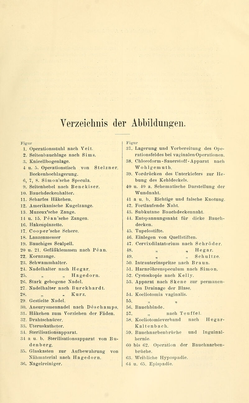 Verzeichnis der Abbildungen. Pigiir 1. Operationsstiihl nach Veit. 2. Seitenbauchlage nach Sims. 3. Knieellbogenlage. 4 u. 5. Operationstisch von Stelzner. Beckenhochlagerung. 6, 7, 8. Simon'sche Specula. 9. Seitenhebel nach Benekiser. 10. Bauchdeekenhalter. 11. Scharfes Häkchen. 12. Amerikanische Kugelzange. 13. Muzeux'sche Zange. 14 u. 15. Pean'sche Zangen. 16. Hakenpinzette. 17. Cooper'sche Schere. 18. Lanzenmesser 19. Bauchiges Scalpell. 20 u. 21. Gefäßklemmen nach Pean. 22. Kornzange. 2.S. Schwammhalter. 24. Nadelhalter nach He gar. 25. „ „ Hagedorn. 26. Stark gebogene Nadel. 27. Nadelhalter nach Burckhardt. 28. „ „ Kurz. 29. Gestielte Nadel. 30. Aneurysmennadel nach Deschamps. 31. Häkchen zum Vorziehen der Fäden. 32. Drahtschnürer. 33. Uteruskatheter. 34. Sterilisationsapparat. 34 a u. b. Sterilisationsapparat von Bu- de n b e r g. 3.5. Glaskasten zur Aufbewahrung von Nähmaterial nach Hagedorn. 36. Nagelreiniger. Figtir 3T. Lagerung und Vorbereitung des Ope- rationsfeldes bei vaginalen Operationen. 38. Chloroform-Sauerstoff-Apparat nach Wohlgemuth. 39. Vordrücken des Unterkiefers zur He- bung des Kehldeckels. 40 u. 40 a. Schematische Darstellung der Wundnaht. 41 a u. b. Richtige und falsche Knotung. 42. Fortlaufende Naht. 43. Subkutane Bauchdeckennaht. 44. Entspannungsnaht für dicke Bauch- decken. 45. Tupelostifte. 46. Einlegen von Quellstiften. 47. Cervixdilatatorium nach Schröder. 48. „ „ He gar. 49. „ ,, Schul tze. 50. Intrauterinspritze nach Braun. 51. Harnröhrenspeculum nach Simon. 52. Cystoskopie nach Kelly. 53. Apparat nach Skene zur permanen- ten Drainage der Blase. 54. Koeliotomia vaginalis. 55. )) n 56. Bauchbinde. 57. „ nach TeuffeL 58. Koeliotomieverband nach Hegar- Kaltenbach. 59. Bauchnarbenbrüche und Inguinal- hernie. 60 bis 62. Operation der Bauehnarben- brüche. 63. Weibliche Hypospadie. 64 u. 65. Epispadie.