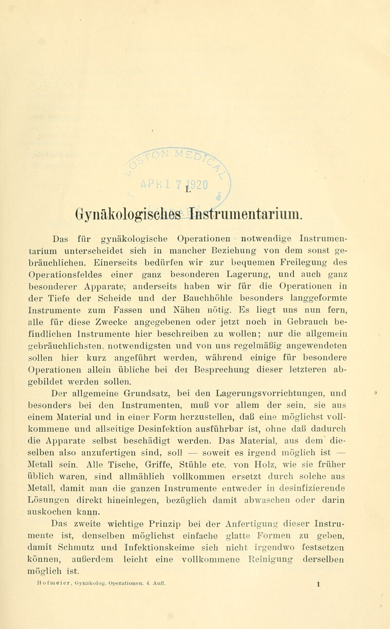 Gynäkologisches Instrumentarium. Das für gynäkologische Operationen notwendige Instrumen- tarium unterscheidet sich in mancher Beziehung von dem sonst ge- bräuclilichen. Einerseits bedürfen wir zur bequemen Freilegung des Operationsfeldes einer ganz besonderen Lagerung, und auch ganz besonderer Apparate; anderseits haben wir für die Operationen in der Tiefe der Scheide und der Bauchhöhle besonders langgeformte Instrumente zum Fassen und Nähen nötig. Es liegt uns nun fern, alle für diese Zwecke angegebenen oder jetzt noch in Gebrauch be- findlichen Instrumente hier beschreiben zu wollen; nur die allgemein gebräuchlichsten, notwendigsten und von uns regelmäßig angewendeten sollen hier kurz angeführt werden, während einige für besondere Operationen allein übliche bei dei Besprechung dieser letzteren ab- gebildet werden sollen. Der allgemeine Grundsatz, bei den Lagerungsvorrichtungen, und besonders bei den Instrumenten, muß vor allem der sein, sie aus einem Material und in einer Form herzustellen, daß eine möglichst voll- kommene und allseitige Desinfektion ausführbar ist, ohne daß dadurch die Apparate selbst beschädigt werden. Das Material, aus dem^ die- selben also anzufertigen sind, soll — soweit es irgend möglich ist —■ Metall sein. Alle Tische, Griffe, Stühle etc. von Holz, wie sie früher üblich waren, sind allmählich vollkommen ersetzt durch solche aus Metall, damit man die ganzen Instrumente entweder in desinfizierende Lösungen direkt hineinlegen, bezüglich damit abwaschen oder darin auskochen kann. Das zweite wichtige Prinzip bei der Anfertigung dieser Instru- mente ist, denselben möglichst einfache glatte Formen zu geben, damit Schmutz und Infektionskeime sich nicht irgendwo festsetzen können, außerdem leicht eine vollkommene Reinigung derselben möglich ist. Hofmeier, Gynäkolog. Oijerationen. 4. Aufl. l