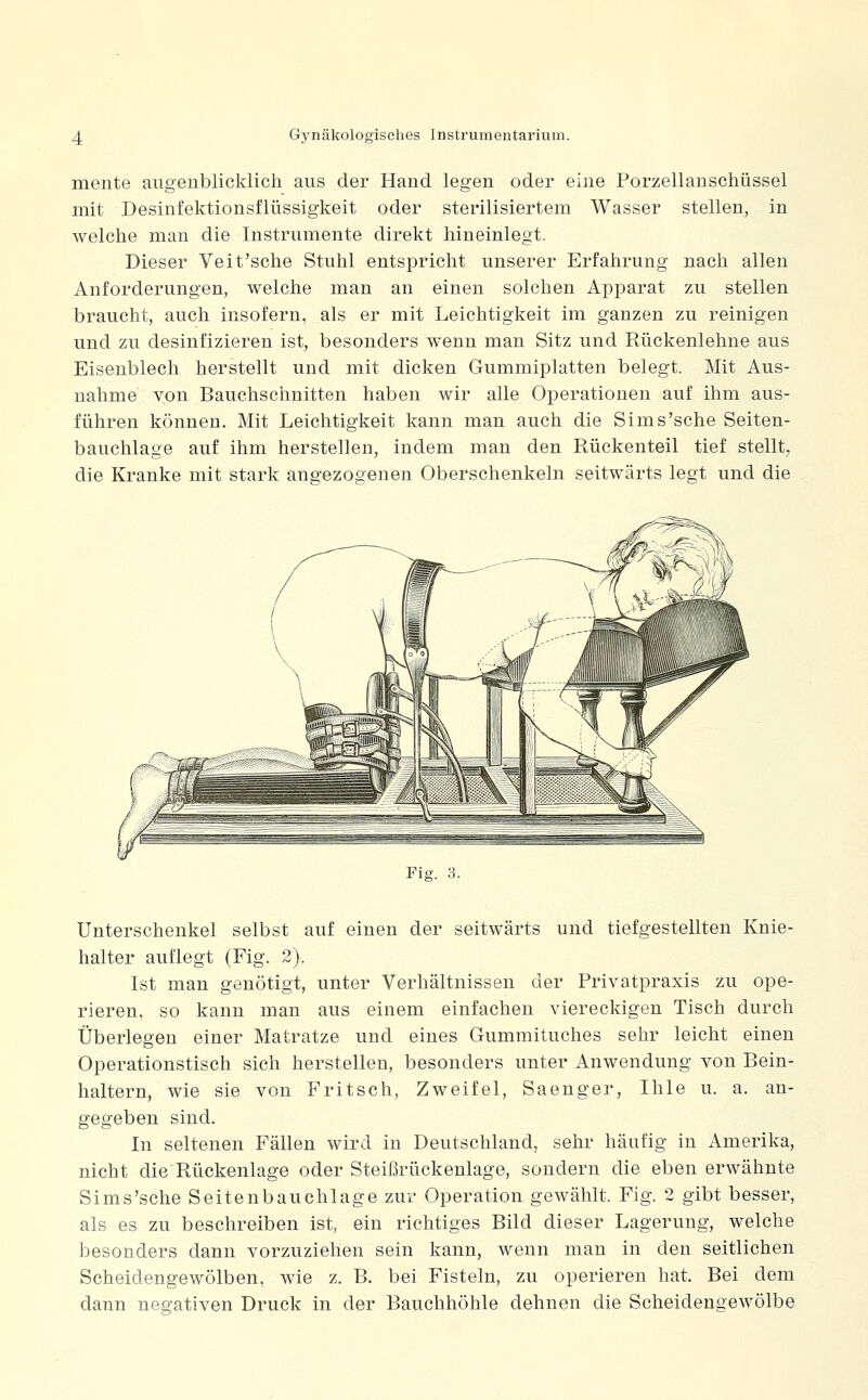 mente augenblicklich aus der Hand legen oder eine Porzellanschüssel mit Desinfektionsflüssigkeit oder sterilisiertem Wasser stellen, in welche man die Instrumente direkt hineinlegt. Dieser Veit'sehe Stuhl entspricht unserer Erfahrung nach allen Anforderungen, welche man an einen solchen Apparat zu stellen braucht, auch insofern, als er mit Leichtigkeit im ganzen zu reinigen und zu desinfizieren ist, besonders wenn man Sitz und Rückenlehne aus Eisenblech herstellt und mit dicken Gummiplatten belegt. Mit Aus- nahme von Bauchschnitten haben wir alle Operationen auf ihm aus- führen können. Mit Leichtigkeit kann man auch die Sims'sehe Seiten- bauchlage auf ihm herstellen, indem man den Rückenteil tief stellt, die Kranke mit stark angezogenen Oberschenkeln seitwärts legt und die Fig. 3. Unterschenkel selbst auf einen der seitwärts und tiefgestellten Knie- halter auflegt (Fig. 2). Ist man genötigt, unter Verhältnissen der Privatpraxis zu ope- rieren, so kann man aus einem einfachen viereckigen Tisch durch Überlegen einer Matratze und eines Gummituches sehr leicht einen Operationstisch sich herstellen, besonders unter Anwendung von Bein- haltern, wie sie von Fritsch, Zweifel, Saenger, Ihle u. a. an- gegeben sind. In seltenen Fällen wird in Deutschland, sehr häufig in Amerika, nicht die Rückenlage oder Steißrückenlage, sondern die eben erwähnte Sims'sche Seitenbauchlage zur Operation gewählt. Fig. 2 gibt besser, als es zu beschreiben ist, ein richtiges Bild dieser Lagerung, welche besonders dann vorzuziehen sein kann, wenn man in den seitlichen Scheidengewölben, wie z. B. bei Fisteln, zu operieren hat. Bei dem dann negativen Druck in der Bauchhöhle dehnen die Scheidengewölbe