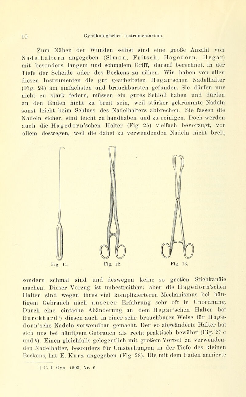 Zum Nähen der Wunden selbst sind eine große Anzahl von Nadelhaltern angegeben (Simon, Fritsch, Hagedorn, Hegar) mit besonders langem und schmalem Griff, darauf berechnet, in der Tiefe der Scheide oder des Beckens zu nähen. Wir haben von allen diesen Instrumenten die gut gearbeiteten Hegar'sehen Nadelhalter (Fig. 24) am einfachsten und brauchbarsten gefunden. Sie dürfen nur nicht zu stark federn, müssen ein gutes Schloß haben und dürfen an den Enden nicht zu breit sein, weil stärker gekrümmte Nadeln sonst leicht beim Schluss des Nadelhalters abbrechen. Sie fassen die Nadeln sicher, sind leicht zu handhaben und zu reinigen. Doch werden auch die Hagedorn'schen Halter (Fig. 25) vielfach bevorzugt, vor allem deswegen, weil die dabei zu verwendenden Nadeln nicht breit, n Fig. 11. Fig. 12. Fig. 13. sondern schmal sind und deswegen keine so großen Stichkanäle machen. Dieser Vorzug ist unbestreitbar; aber die Hagedorn'schen Halter sind wegen ihres viel komplizierteren Mechanismus bei häu- figem Gebrauch nach unserer Erfahrung sehr oft in Unordnung. Durch eine einfache Abänderung an dem Hegar'schen Halter hat Burckhard') diesen auch in einer sehr brauchbaren Weise für Hage- dorn'sehe Nadeln verwendbar gemacht. Der so abgeänderte Halter hat sich uns bei häufigem Gebrauch als recht praktisch bewährt (Fig. 27 a und b). Einen gleichfalls gelegentlich mit großem Vorteil zu verwenden- den Nadelhalter, besonders für Umstechungen in der Tiefe des kleinen Beckens, hat E. Kurz angegeben (Fig. 28). Die mit dem Faden armierte ') C. f. Gyn. lflO.3, Nr. ö.