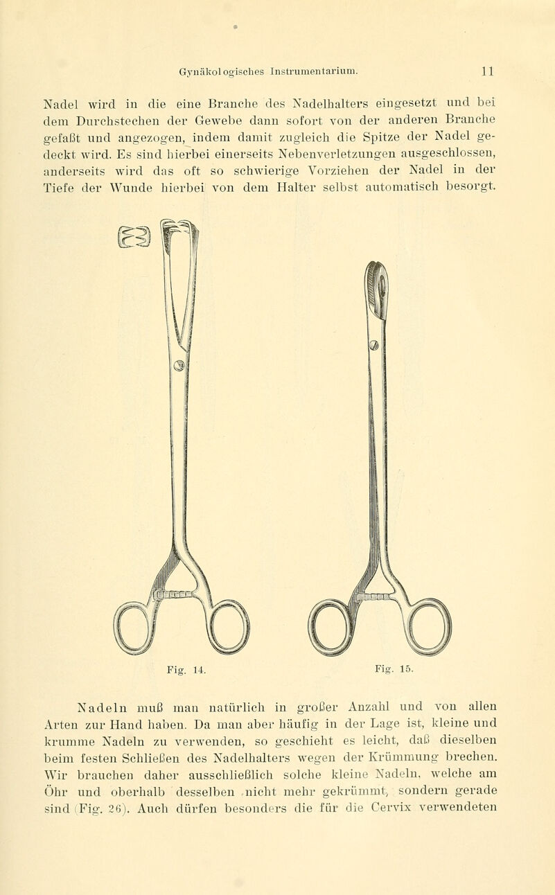 Nadel wird in die eine Branche des Nadelhalters eingesetzt nnd bei dem Durchstechen der Gewebe dann sofort von der anderen Branche gefaßt und angezogen, indem damit zugleich die Spitze der Nadel ge- deckt wird. Es sind hierbei einerseits Nebenverletzungen ausgeschlossen, anderseits wird das oft so schwierige Vorziehen der Nadel in der Tiefe der Wunde hierbei von dem Halter selbst automatisch besorgt. Fig. 14. Fig. 15. Nadeln muß man natürlich in großer Anzahl und von allen Arten zur Hand haben. Da man aber häufig in der Lage ist, kleine und krumme Nadeln zu verwenden, so geschieht es leicht, daß dieselben beim festen Schließen des Nadelhalters wegen der Krümmung brechen. Wir brauchen daher ausschließlich solche kleine Nadeln, welche am Öhr und oberhalb desselben nicht mehr gekrümmt, sondern gerade sind (Fig. 26). Auch dürfen besonders die für die Cervix verwendeten