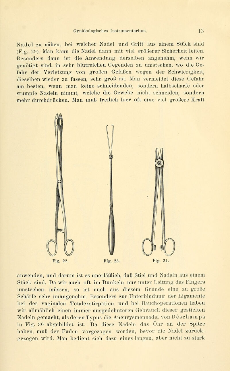 Nadel zu nähen, bei welcher Nadel und Griff aus einem Stück sind (Fig. 29). Man kann die Nadel dann mit viel größerer Sicherheit leiten. Besonders dann ist die Anwendung derselben angenehm, wenn wir genötigt sind, in sehr blutreichen Gegenden zu umstechen, wo die Ge- fahr der Verletzung von großen Gefäßen wegen der Schwierigkeit, dieselben wieder zu fassen, sehr groß ist. Man vermeidet diese Gefahr am besten, wenn man keine schneidenden, sondern halbscharfe oder stumpfe Nadeln nimmt, welche die Gewebe nicht schneiden, sondern mehr durchdrücken. Man muß freilich hier oft eine viel größere Kraft Fig. 22. Fig. 23. Fig. 24, anwenden, und darum ist es unerläßlich, daß Stiel und Nadeln aus einem Stück sind. Da wir auch oft im Dunkeln nur unter Leitung des Fingers umstechen müssen, so ist auch aus diesem Grunde eine zu große Schärfe sehr unangenehm. Besonders zur Unterbindung der Ligamente bei der vaginalen Totalexstirpation und bei Bauchoperationen haben wir allmählich einen immer ausgedehnteren Gebrauch dieser gestielten Nadeln gemacht, als deren Typus die Aneurysmennadel vonDeschamps in Fig. 30 abgebildet ist. Da diese Nadeln das Öhr an der Spitze haben, muß der Faden vorgezogen werden, bevor die Nadel zurück- gezogen wird. Man bedient sich dazu eines langen, aber nicht zu stark
