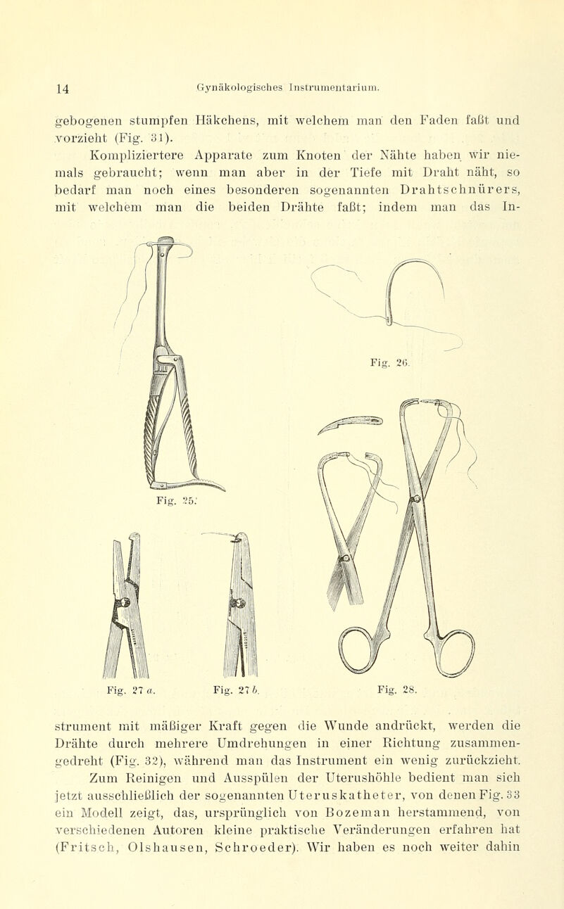gebogenen stumpfen Häkchens, mit welchem man den Faden faßt und .vorzieht (Fig. 31). Kompliziertere Apparate zum Knoten der Nähte haben wir nie- mals gebraucht; wenn man aber in der Tiefe mit Draht näht, so bedarf man noch eines besonderen sogenannten Drahtschnürers, mit welchem man die beiden Drähte faßt: indem man das In- Fig. 2b: Fig. 26- Fig. 21a. Fig. 27 6. Fig. 28. strument mit mäßiger Kraft gegen die Wunde andrückt, werden die Drähte durch mehrere Umdrehungen in einer Richtung zusammen- gedreht (Fig. 32), während man das Instrument ein wenig zurückzieht. Zum Reinigen und Ausspülen der Uterushöhle bedient man sich jetzt ausschließlich der sogenannten Uteruskatheter, von denen Fig. 33 ein Modell zeigt, das, ursprünglich von Bozeman herstammend, von verschiedenen Autoreu kleine praktische Veränderungen erfahren hat (Fritsch, Olshausen, Schroeder). Wir haben es noch weiter dahin